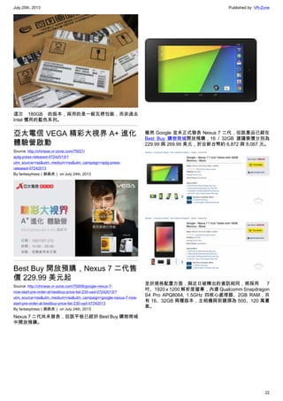 July 25th, 2013 Published by: VR-Zone
22
這次 180GB 的版本，採用的是一般瓦楞包裝，而非過去
Intel 慣用的藍色系列。
亞太電信 VEGA 精彩大視界 A+ 進化
體驗營啟動
Source: http://chinese.vr-zone.com/75021/
aptg-press-released-07242013/?
utm_source=rss&utm_medium=rss&utm_campaign=aptg-press-
released-07242013
By fantasytrees（跳跳虎） on July 24th, 2013
Best Buy 開放預購，Nexus 7 二代售
價 229.99 美元起
Source: http://chinese.vr-zone.com/75009/google-nexus-7-
now-start-pre-order-at-bestbuy-price-list-230-usd-07242013/?
utm_source=rss&utm_medium=rss&utm_campaign=google-nexus-7-now-
start-pre-order-at-bestbuy-price-list-230-usd-07242013
By fantasytrees（跳跳虎） on July 24th, 2013
Nexus 7 二代尚未發表，但該平板已經於 Best Buy 購物商城
中開放預購。
雖然 Google 並未正式發表 Nexus 7 二代，但該產品已經在
Best Buy 購物商城開放預購，16 / 32GB 建議售價分別為
229.99 與 269.99 美元，折合新台幣約 6,872 與 8,067 元。
至於規格配置方面，與近日被釋出的資訊相同，將採用 7
吋、1920 x 1200 解析度螢幕，內建 Qualcomm Snapdragon
S4 Pro APQ8064, 1.5GHz 四核心處理器、2GB RAM，共
有 16、32GB 兩種版本，主相機與前鏡頭為 500、120 萬畫
素。
 