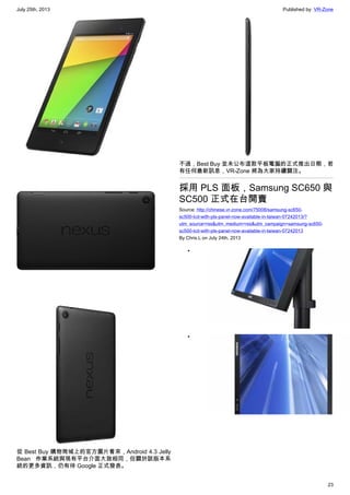 July 25th, 2013 Published by: VR-Zone
23
從 Best Buy 購物商城上的官方圖片看來，Android 4.3 Jelly
Bean 作業系統與現有平台介面大致相同，但關於該版本系
統的更多資訊，仍有待 Google 正式發表。
不過，Best Buy 並未公布這款平板電腦的正式推出日期，若
有任何最新訊息，VR-Zone 將為大家持續關注。
採用 PLS 面板，Samsung SC650 與
SC500 正式在台開賣
Source: http://chinese.vr-zone.com/75008/samsung-sc650-
sc500-lcd-with-pls-panel-now-available-in-taiwan-07242013/?
utm_source=rss&utm_medium=rss&utm_campaign=samsung-sc650-
sc500-lcd-with-pls-panel-now-available-in-taiwan-07242013
By Chris.L on July 24th, 2013
•
•
 