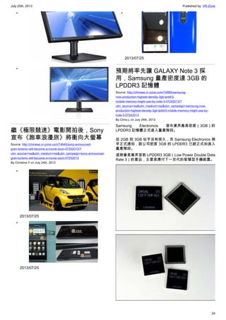 July 25th, 2013 Published by: VR-Zone
24
•
•
繼《極限競速》電影開拍後，Sony
宣布《跑車浪漫旅》將衝向大螢幕
Source: http://chinese.vr-zone.com/74945/sony-announced-
gran-turismo-will-become-a-movie-soon-07252013/?
utm_source=rss&utm_medium=rss&utm_campaign=sony-announced-
gran-turismo-will-become-a-movie-soon-07252013
By Christine.T on July 24th, 2013
•
2013/07/25
•
2013/07/25
•
2013/07/25
預期將率先讓 GALAXY Note 3 採
用，Samsung 量產密度達 3GB 的
LPDDR3 記憶體
Source: http://chinese.vr-zone.com/74989/samsung-
now-production-highest-density-3gb-lpddr3-
mobile-memory-might-use-by-note-3-07242013/?
utm_source=rss&utm_medium=rss&utm_campaign=samsung-now-
production-highest-density-3gb-lpddr3-mobile-memory-might-use-by-
note-3-07242013
By Chris.L on July 24th, 2013
Samsung Electroncis 宣布業界最高密度（3GB）的
LPDDR3 記憶體正式進入量產階段。
從 2GB 到 3GB 似乎沒有很久，而 Samsung Electronics 稍
早正式通知，該公司密度 3GB 的 LPDDR3 已經正式如進入
量產階段。
這將會是業界首款 LPDDR3 3GB（Low Power Double Data
Rate 3）的產品，主要是應付下一世代的智慧型手機裝置。
 