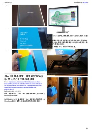 July 25th, 2013 Published by: VR-Zone
28
•
•
•
加入 4K 螢幕陣營，Dell UltraSharp
32 將在 2013 年第四季出貨
Source: http://chinese.vr-zone.com/74934/dell-announced-ultrahd-
resoluiton-for-ultrasharp-32-and-will-available-this-winter-07242013/?
utm_source=rss&utm_medium=rss&utm_campaign=dell-announced-
ultrahd-resoluiton-for-ultrasharp-32-and-will-available-this-
winter-07242013
By Chris.L on July 24th, 2013
Dell 終於推出了 Ultra HD 解析度的螢幕，而且將歸入
UltraSharp 產品線。
SIGGRAPH 2013 會展期間，Dell 首度展示了旗下第一台
UltraSharp 的 4K 螢幕，並指出它將採用 IGZO 面板。
Dell UltraSharp 32 吋，解析度為 3840 x 2160，屬於 4K 螢
幕。
詳細的數據目前釋出的新聞稿中並沒有明確告知，僅能夠知
道它採用 IGZO 面板，廣色域並擁有 10.7 億的色彩表現，較
一般 1,670 萬高出 64 倍。
預期 Dell 將會在 2013 年第四季開始出貨。
 