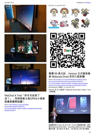 July 25th, 2013 Published by: VR-Zone
29
WeChat X 7net「你今天找茶了
沒？」，同時再推８款OPEN小將家
族最新動態貼圖！
Source: http://chinese.vr-zone.com/74930/
wechat-press-released-07242013/?
utm_source=rss&utm_medium=rss&utm_campaign=wechat-press-
released-07242013
By Chris.L on July 24th, 2013
售價 99 美元起，Verizon 正式發表發
表 Motorola Droid 系列三款新機
Source: http://chinese.vr-zone.com/74854/start-from-99usd-verizon-
announced-motorola-droid-series-new-handheld-07242013/?
utm_source=rss&utm_medium=rss&utm_campaign=start-from-99usd-
verizon-announced-motorola-droid-series-new-handheld-07242013
By fantasytrees（跳跳虎） on July 24th, 2013
Verizon 於 24 日發表了 Motorola Droid Ultra / Maxx / mini
三款新機。
美國電信商 Verizon 在 2013 年 7 月 24 日舉辦發表會，宣布
推出 Motorola Droid Ultra、Droid Maxx 與 Droid mini 三款智
慧型手機，並分別以 99 美元、199 美元及 299 美元販售，
 
