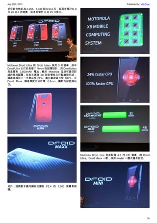 July 25th, 2013 Published by: VR-Zone
30
折合新台幣約為 2,958、5,946 與 8,934 元，前兩者預計在 8
月 20 日正式開賣，後者則會於 8 月 29 日推出。
Motorola Droid Ultra 與 Droid Maxx 採用 5 吋螢幕，其中
Droid Ultra 主打的是僅 7.18mm 的超薄設計，而 Droid Maxx
則是擁有 3,500mAh 電池；雖然 Motorola 並沒有提供詳
細的規格配置，但表示透過 X8 新的雙核心行動處理系統，
讓處理器比上一代產品快 24%、圖形處理晶片快 100%，且
Droid Maxx 機身厚度比以往薄 0.8mm，續航力卻更勝以
往。
另外，這兩款手機均擁有光圈為 F2.4 的 1,000 萬畫素相
機。
Motorola Droid mini 則是配備 4.3 吋 HD 螢幕，與 Droid
Ultra、Droid Maxx 一樣，採用 Kevlar 一體式機身設計。
 