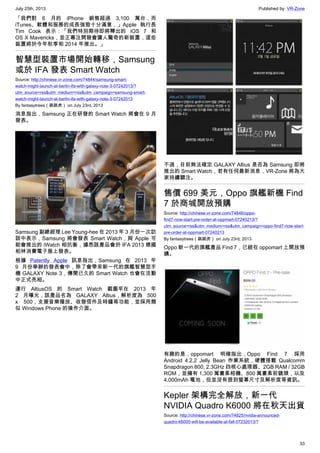 July 25th, 2013 Published by: VR-Zone
33
「我們對 6 月的 iPhone 銷售超過 3,100 萬台，而
iTunes、軟體和服務的成長強勁十分滿意，」Apple 執行長
Tim Cook 表示：「我們特別期待即將釋出的 iOS 7 和
OS X Mavericks，並正專注開發會讓人驚奇的新裝置，這些
裝置將於今年秋季和 2014 年推出。」
智慧型裝置市場開始轉移，Samsung
或於 IFA 發表 Smart Watch
Source: http://chinese.vr-zone.com/74844/samsung-smart-
watch-might-launch-at-berlin-ifa-with-galaxy-note-3-07242013/?
utm_source=rss&utm_medium=rss&utm_campaign=samsung-smart-
watch-might-launch-at-berlin-ifa-with-galaxy-note-3-07242013
By fantasytrees（跳跳虎） on July 23rd, 2013
消息指出，Samsung 正在研發的 Smart Watch 將會在 9 月
發表。
Samsung 副總經理 Lee Young-hee 在 2013 年 3 月份一次訪
談中表示，Samsung 將會發表 Smart Watch，與 Apple 可
能會推出的 iWatch 相抗衡，據悉該產品會於 IFA 2013 德國
柏林消費電子展上發表。
根據 Patently Apple 訊息指出，Samsung 在 2013 年
9 月份舉辦的發表會中，除了會帶來新一代的旗艦智慧型手
機 GALAXY Note 3，傳聞已久的 Smart Watch 也會在活動
中正式亮相。
運行 AltiusOS 的 Smart Watch 截圖早在 2013 年
2 月曝光，該產品名為 GALAXY Altius，解析度為 500
x 500，支援音樂播放、收發信件及時鐘等功能，並採用類
似 Windows Phone 的操作介面。
不過，目前無法確定 GALAXY Altius 是否為 Samsung 即將
推出的 Smart Watch，若有任何最新消息，VR-Zone 將為大
家持續關注。
售價 699 美元，Oppo 旗艦新機 Find
7 於商城開放預購
Source: http://chinese.vr-zone.com/74846/oppo-
find7-now-start-pre-order-at-oppmart-07240213/?
utm_source=rss&utm_medium=rss&utm_campaign=oppo-find7-now-start-
pre-order-at-oppmart-07240213
By fantasytrees（跳跳虎） on July 23rd, 2013
Oppo 新一代的旗艦產品 Find 7，已經在 oppomart 上開放預
購。
有趣的是，oppomart 明確指出，Oppo Find 7 採用
Android 4.2.2 Jelly Bean 作業系統，硬體搭載 Qualcomm
Snapdragon 800, 2.3GHz 四核心處理器、2GB RAM / 32GB
ROM，並擁有 1,300 萬畫素相機、800 萬畫素前鏡頭，以及
4,000mAh 電池，但並沒有提到螢幕尺寸及解析度等資訊。
Kepler 架構完全解放，新一代
NVIDIA Quadro K6000 將在秋天出貨
Source: http://chinese.vr-zone.com/74825/nvidia-announced-
quadro-k6000-will-be-available-at-fall-07232013/?
 
