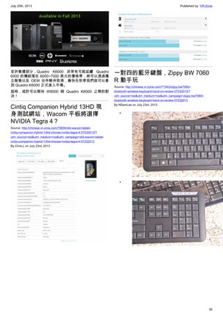 July 25th, 2013 Published by: VR-Zone
35
至於售價部分，Quadro K6000 非常有可能延續 Quadro
6000 的傳統落在 6000~7000 美元的價格帶，將可以透過獨
立販售以及 OEM 合作夥伴取得，最快在秋季我們就可以看
到 Quadro K6000 正式進入市場。
屆時，或許可以期待 W9000 與 Quadro K6000 之間的對
決！
Cintiq Companion Hybrid 13HD 現
身測試網站，Wacom 平板將選擇
NVIDIA Tegra 4？
Source: http://chinese.vr-zone.com/74834/did-wacom-tablet-
cintiq-companion-hybrid-13hd-choose-nvidia-tegra-4-07232013/?
utm_source=rss&utm_medium=rss&utm_campaign=did-wacom-tablet-
cintiq-companion-hybrid-13hd-choose-nvidia-tegra-4-07232013
By Chris.L on July 23rd, 2013
一對四的藍牙鍵盤，Zippy BW 7060
R 動手玩
Source: http://chinese.vr-zone.com/71343/zippy-bw7060r-
bluetooth-wireless-keyboard-hand-on-review-07232013/?
utm_source=rss&utm_medium=rss&utm_campaign=zippy-bw7060r-
bluetooth-wireless-keyboard-hand-on-review-07232013
By NSamLee on July 23rd, 2013
•
•
 
