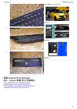 July 25th, 2013 Published by: VR-Zone
37
•
•
•
配備 Qualcomm Snapdragon
800，Lenovo 新機 X910 效能曝光
Source: http://chinese.vr-zone.com/74808/with-qualcomm-
snapdragon-800-lenovo-x910-show-at-antutu-07232013/?
utm_source=rss&utm_medium=rss&utm_campaign=with-qualcomm-
snapdragon-800-lenovo-x910-show-at-antutu-07232013
By fantasytrees（跳跳虎） on July 23rd, 2013
•
2013/07/25
•
2013/07/25
•
2013/07/25
 