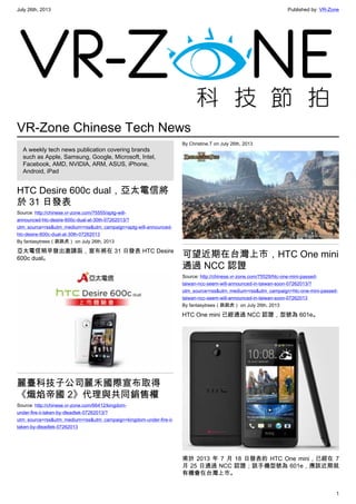 July 26th, 2013 Published by: VR-Zone
1
VR-Zone Chinese Tech News
A weekly tech news publication covering brands
such as Apple, Samsung, Google, Microsoft, Intel,
Facebook, AMD, NVIDIA, ARM, ASUS, iPhone,
Android, iPad
HTC Desire 600c dual，亞太電信將
於 31 日發表
Source: http://chinese.vr-zone.com/75555/aptg-will-
announced-htc-desire-600c-dual-at-30th-07262013/?
utm_source=rss&utm_medium=rss&utm_campaign=aptg-will-announced-
htc-desire-600c-dual-at-30th-07262013
By fantasytrees（跳跳虎） on July 26th, 2013
亞太電信稍早發出邀請函，宣布將在 31 日發表 HTC Desire
600c dual。
麗臺科技子公司麗禾國際宣布取得
《熾焰帝國 2》代理與共同銷售權
Source: http://chinese.vr-zone.com/66412/kingdom-
under-fire-ii-taken-by-dleadtek-07262013/?
utm_source=rss&utm_medium=rss&utm_campaign=kingdom-under-fire-ii-
taken-by-dleadtek-07262013
By Christine.T on July 26th, 2013
可望近期在台灣上市，HTC One mini
通過 NCC 認證
Source: http://chinese.vr-zone.com/75529/htc-one-mini-passed-
taiwan-ncc-seem-will-announced-in-taiwan-soon-07262013/?
utm_source=rss&utm_medium=rss&utm_campaign=htc-one-mini-passed-
taiwan-ncc-seem-will-announced-in-taiwan-soon-07262013
By fantasytrees（跳跳虎） on July 26th, 2013
HTC One mini 已經通過 NCC 認證，型號為 601e。
甫於 2013 年 7 月 18 日發表的 HTC One mini，已經在 7
月 25 日通過 NCC 認證；該手機型號為 601e，應該近期就
有機會在台灣上市。
 