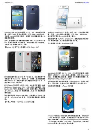 July 26th, 2013 Published by: VR-Zone
3
Samsung GALAXY Core 採用 4.3 吋、800 x 480 解析度螢
幕，內建 1.2GHz 雙核心處理器、1GB RAM / 8GB ROM，
可透過 microSD 記憶卡擴充，並擁有 500 萬畫素相機、30
萬畫素前鏡頭。
同時，該手機主打的是雙卡雙待雙通功能，可以在其中一張
SIM 卡通話或瀏覽 3G 網頁時，將電話轉接至另一個號碼，
且兩個 SIM 卡槽都支援 3G 功能。
【Senese 5 介面下放中階機種 – HTC Desire 500】
HTC 與台灣大哥大在 2013 年 7 月 23 日，在台灣發表中階
智慧型手機 Desire 500，預計 8 月 1 日開賣；該手機建議售
價為 11,900 元，搭配台灣大哥大資費方案月付 549 元，可
將手機以 2,990 元帶回家。
HTC Desire 500 採用 4.3 吋、800 x 480 解析度螢幕，內建
Qualcomm Snapdragon 200, 1.2GHz 四核心處理器、1GB
RAM / 4GB ROM，能透過 microSD 記憶卡擴充，電池容量
為 1,800mAh，搭配 800 萬畫素相機，以及 160 萬畫素的前
鏡頭配置。
該手機採用的是 Android 作業系統，並配備 HTC Sesne 5 操
作介面，以及 BlinkFeed 首頁，方便消費者隨時關注最新動
態。
【平價入門新選 – HUAWEI Ascend G525】
HUAWEI Ascend G525 採用 4.5 吋、960 x 540 解析度螢
幕，內建 1.2GHz 四核心處理器、1GB RAM / 4GB ROM，
並支援雙卡雙待與 microSD 記憶卡擴充。
這款手機內建 HUAWEI Emotion UI，搭配支援全景拍照的
500 萬畫素相機，是一款平價的智慧型手機。
【大螢幕雙卡手機 – Acer Liquid S1】
Acer Liquid S1 採用 5.7 吋、1280 x 720 解析度螢幕，配備
聯發科 MT6589T, 1.5GHz 四核心處理器、1GB RAM / 8GB
ROM，相機畫素為 800 萬，並擁有 200 萬畫素前鏡頭，系
統為 Android 4.2.2 Jelly Bean 版本。
如同其他搭載該處理器的機種，Acer Liquid S1 同樣也支援
雙卡、雙待功能，且擁有針對大螢幕設計的多工處理能力。
【高規格四核旗艦 – InFocus IN810】
InFocus IN810 是一款定位為高階的智慧型手機，採用 1920
x 1080 解析度的 5 吋螢幕，並強調是由日本製造的 AQUOS
面板；硬體搭載 Qualcomm Snapdragom S4 Pro APQ8064,
1.5GHz 四核心處理器、2GB RAM / 16GB ROM，並能透過
microSD 記憶卡擴充 64GB 儲存容量。
 