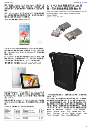 July 26th, 2013 Published by: VR-Zone
4
這款手機配備 Android 4.2.2 Jelly Bean 作業系統，其
1,300 萬畫素相機支援「預視」拍照效果、人臉辨識、自動
追蹤對焦模式，且擁有體感操作、微電影製作、防盜協尋等
機制。
另外，InFocus IN810 除了可以透過 NFC 近距離通訊感應
外，也能透過購買無線充電底座與背蓋，進行便利的無線充
電功能，配備的是 2,200mAh 鋰電池。
【6.1 吋中階智慧機 – InFocus IN610】
不同於 InFocus IN810 的高階定位，IN610 是一款配備 6.1
吋大螢幕的中階智慧型手機，內建的是 1.2GHz 四核心處理
器、1GB RAM / 8GB ROM，可利用 microSD 記憶卡擴充
32GB 容量。
InFocus IN610 採用的是可拆卸式的 4,050mAh 電池，相機
畫素為 800 萬，並配備 Android 4.2.2 Jelly Bean 作業系統；
主打的雙喇叭立體聲環繞音效，以及 3 小時快速充電。
【平價雙核心平板電腦 – HUAWEI MediaPad 7 Youth】
HUAWEI MediaPad 7 Youth 採用 7 吋、1024 x 600 解
析度螢幕，內建 28nm 製程的 1.6GHz 雙核心處理器、1GB
RAM / 8GB ROM，能透過 microSD 記憶卡擴充，電池容量
為 4,100mAh。
該產品同樣具備 HUAWEI 主打的 Emotion UI，並強調其
1080P Full HD 影片播放能力，是平價實惠的雙核心平板電
腦。
2013 年 8 月新機資訊（點圖可放大看原圖）：
2013 PQI 台北電腦應用展火熱開
賣！眾多豐富最新產品驚艷全場
Source: http://chinese.vr-zone.com/75523/pqi-press-released-07262013/?
utm_source=rss&utm_medium=rss&utm_campaign=pqi-press-
released-07262013
By Chris.L on July 26th, 2013
・PQI行動娛樂首選系列 – 豐富行動生活樂趣，引領無與倫
比的個人魅力
從2013年起，除了持續研發各種PQI品牌產品外，並陸續將
產品線觸角深入行動娛樂市場，針對全球數以百萬的品牌
中，精挑細選各種實用、品味、摩登的行動周邊商品，提供
廣泛消費者多元化的選擇。展期中將推出多款無線藍牙、喇
叭音響、電源類、保護類或是等行動周邊潮牌產品，絕對讓
人耳目一新，愛不釋手，目前代理品牌已多達數十家並持續
增加中，旗下有BlueAnt、 Synaps、 Kross Precision、
Amuse、 Scosche、 PGL+、 iPIN、 Bunker Ring、 iKit、
Mujjo、 Puregear、 The Joy Factory、 Probox、 Neo
Power、 Enerpad、 iFace、 Artske及Celldeco等。
 