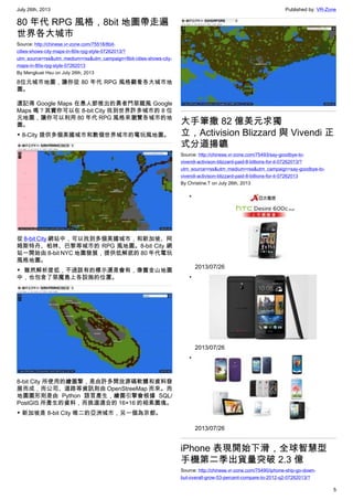 July 26th, 2013 Published by: VR-Zone
5
80 年代 RPG 風格，8bit 地圖帶走遍
世界各大城市
Source: http://chinese.vr-zone.com/75518/8bit-
cities-shows-city-maps-in-80s-rpg-style-07262013/?
utm_source=rss&utm_medium=rss&utm_campaign=8bit-cities-shows-city-
maps-in-80s-rpg-style-07262013
By Mengkuei Hsu on July 26th, 2013
8位元城市地圖，讓你從 80 年代 RPG 風格觀看各大城市地
圖。
還記得 Google Maps 在愚人節推出的勇者鬥惡龍風 Google
Maps 嗎？其實你可以在 8-bit City 找到世界許多城市的 8 位
元地圖，讓你可以利用 80 年代 RPG 風格來瀏覽各城市的地
圖。
▼ 8-City 提供多個美國城市和數個世界城市的電玩風地圖。
從 8-bit City 網站中，可以找到多個美國城市，和新加坡、阿
姆斯特丹、柏林、巴黎等城市的 RPG 風地圖。8-bit City 網
站一開始由 8-bit NYC 地圖發展，提供低解底的 80 年代電玩
風格地圖。
▼ 雖然解析度低，不過該有的標示還是會有，像舊金山地圖
中，也包含了惡魔島上各設施的位置。
8-bit City 所使用的繪圖擎，是由許多開放源碼軟體和資料發
展而成，而公司、道路等資訊則由 OpenStreeMap 而來。而
地圖圖形則是由 Python 語言產生，繪圖引擎會根據 SQL/
PostGIS 所產生的資料，而挑選適合的 16×16 的相素圖塊。
▼ 新加坡是 8-bit City 唯二的亞洲城市，另一個為京都。
大手筆撒 82 億美元求獨
立，Activision Blizzard 與 Vivendi 正
式分道揚鑣
Source: http://chinese.vr-zone.com/75493/say-goodbye-to-
vivendi-activison-blizzard-paid-8-billions-for-it-07262013/?
utm_source=rss&utm_medium=rss&utm_campaign=say-goodbye-to-
vivendi-activison-blizzard-paid-8-billions-for-it-07262013
By Christine.T on July 26th, 2013
•
2013/07/26
•
2013/07/26
•
2013/07/26
iPhone 表現開始下滑，全球智慧型
手機第二季出貨量突破 2.3 億
Source: http://chinese.vr-zone.com/75490/iphone-ship-go-down-
but-overall-grow-53-percent-compare-to-2012-q2-07262013/?
 