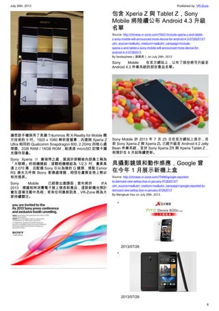 July 26th, 2013 Published by: VR-Zone
8
據悉該手機採用了具備 Triluminos 和 X-Reality for Mobile 顯
示技術的 5 吋、1920 x 1080 解析度螢幕，內建與 Xperia Z
Ultra 相同的 Qualcomm Snapdragon 800, 2.2GHz 四核心處
理器、2GB RAM / 16GB ROM，能透過 microSD 記憶卡擴
充儲存容量。
Sony Xperia i1 最強悍之處，莫過於那顆被內部員工稱為
「大眼睛」的相機模組；這顆相機模組為 1/2.3 吋、畫素高
達 2,070 萬，且配備 Sony 引以為傲的 G 鏡頭，搭配 Exmor
RS 感光元件與 Bionz 影像處理器，相信在畫質呈現上勢必
有所提昇。
Sony Mobile 已經發出邀請函，宣布將於 IFA
2013 德國柏林消費電子展上發表新產品，這款新機也預計
會在這場活動中亮相；若有任何最新訊息，VR-Zone 將為大
家持續關注。
包含 Xperia Z 與 Tablet Z，Sony
Mobile 將陸續公布 Android 4.3 升級
名單
Source: http://chinese.vr-zone.com/75421/include-xperia-z-and-tablet-
z-sony-mobile-will-announced-more-device-for-android-4-3-07262013/?
utm_source=rss&utm_medium=rss&utm_campaign=include-
xperia-z-and-tablet-z-sony-mobile-will-announced-more-device-for-
android-4-3-07262013
By fantasytrees（跳跳虎） on July 26th, 2013
Sony Mobile 在官方網站上，公布了部份將可升級至
Android 4.3 作業系統的部份產品名單。
Sony Mobile 於 2013 年 7 月 25 日在官方網站上表示，目
前 Sony Xperia Z 與 Xperia ZL 已經升級至 Android 4.2 Jelly
Bean 作業系統，至於 Sony Xperia ZR 與 Xperia Tablet Z，
則預計在 8 月起陸續更新。
具攝影鏡頭和動作感應，Google 曾
在今年 1 月展示新機上盒
Source: http://chinese.vr-zone.com/75466/google-reported-
to-demoed-new-settop-box-in-january-07262013/?
utm_source=rss&utm_medium=rss&utm_campaign=google-reported-to-
demoed-new-settop-box-in-january-07262013
By Mengkuei Hsu on July 26th, 2013
•
2013/07/26
•
2013/07/26
 