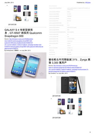 July 26th, 2013 Published by: VR-Zone
9
•
2013/07/26
GALAXY S 4 有新型號現
身，GT-I9507 將採用 Qualcomm
Snapdragon 600
Source: http://chinese.vr-zone.com/75448/another-
new-model-for-samsung-galaxy-s4-gt-i9507-with-
qualcomm-600-show-at-glbenchmark-07262013/?
utm_source=rss&utm_medium=rss&utm_campaign=another-new-
model-for-samsung-galaxy-s4-gt-i9507-with-qualcomm-600-show-at-
glbenchmark-07262013
By fantasytrees（跳跳虎） on July 26th, 2013
營收較去年同期銳減 31%，Zynga 蒸
發 3,300 萬用戶
Source: http://chinese.vr-zone.com/75276/revenue-
down-31-percent-zynga-lost-33-millions-users-07262013/?
utm_source=rss&utm_medium=rss&utm_campaign=revenue-down-31-
percent-zynga-lost-33-millions-users-07262013
By Christine.T on July 26th, 2013
•
2013/07/26
•
2013/07/26
 