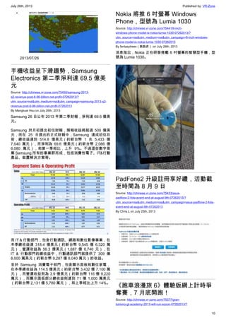 July 26th, 2013 Published by: VR-Zone
10
•
2013/07/26
手機收益呈下滑趨勢，Samsung
Electronics 第二季淨利達 69.5 億美
元
Source: http://chinese.vr-zone.com/75450/samsung-2013-
q2-revenue-post-6-96-billion-net-profit-07262013/?
utm_source=rss&utm_medium=rss&utm_campaign=samsung-2013-q2-
revenue-post-6-96-billion-net-profit-07262013
By Mengkuei Hsu on July 26th, 2013
Samsung 26 日公布 2013 年第二季財報，淨利達 69.6 億美
元。
Samsung 於月初提出初估財報，預報收益將超過 500 億美
元，而在 25 日提出的正式財報中，Samsung 達成初估目
前，總收益達到 514.8 億美元（約新台幣 1 兆 5,433 億
7,040 萬元），而淨利為 69.6 億美元（約新台幣 2,086 億
6,080 萬元），和第一季相比，上升 9%。不過這些數字是
集 Samsung 所有的事業群而成，包括消費性電子、IT&行動
產品、裝置解決方案等。
而 IT & 行動部門，包含行動通訊、網路和數位影像事業，在
本季總收益達 318.4 億美元（約新台幣 9,545 億 6,320 萬
元），營運收益為 56.3 億美元（1,687 億 8,740 元），在
IT & 行動部門的總收益中，行動通訊部門就提供了 309 億
8,000 萬美元（約新台幣 9,287 億 8,040 萬元）的收益。
至於 Samsung 消費電子部門，包含顯示面板和數位家電，
在本季總收益為 114.5 億美元（約新台幣 3,432 億 7,100 萬
元），而營運收益則為 3.9 億美元（約新台幣 116 億 9,220
萬元），而顯示面板部分總收益則達到 71 億 1,000 萬美元
（約新台幣 2,131 億 5,780 萬元），和上季相比上升 14%。
Nokia 將推 6 吋螢幕 Windows
Phone，型號為 Lumia 1030
Source: http://chinese.vr-zone.com/75441/6-inch-
windows-phone-model-is-nokia-lumia-1030-07262013/?
utm_source=rss&utm_medium=rss&utm_campaign=6-inch-windows-
phone-model-is-nokia-lumia-1030-07262013
By fantasytrees（跳跳虎） on July 26th, 2013
消息指出，Nokia 正在研發搭載 6 吋螢幕的智慧型手機，型
號為 Lumia 1030。
PadFone2 升級註冊享好禮，活動截
至時間為 8 月 9 日
Source: http://chinese.vr-zone.com/75433/asus-
padfone-2-fota-event-end-at-august-9th-07262013/?
utm_source=rss&utm_medium=rss&utm_campaign=asus-padfone-2-fota-
event-end-at-august-9th-07262013
By Chris.L on July 25th, 2013
《跑車浪漫旅 6》體驗版網上計時爭
奪賽，7 月底開跑！
Source: http://chinese.vr-zone.com/75377/gran-
turismo-gt-academy-2013-will-run-sooon-07262013/?
 