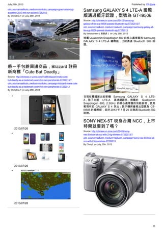 July 26th, 2013 Published by: VR-Zone
11
utm_source=rss&utm_medium=rss&utm_campaign=gran-turismo-gt-
academy-2013-will-run-sooon-07262013
By Christine.T on July 25th, 2013
將一手包辦周邊商品，Blizzard 註冊
新商標「Cute But Deadly」
Source: http://chinese.vr-zone.com/75384/blizzard-make-cute-
but-deadly-as-a-trademark-seem-for-own-peripherals-07252013/?
utm_source=rss&utm_medium=rss&utm_campaign=blizzard-make-cute-
but-deadly-as-a-trademark-seem-for-own-peripherals-07252013
By Christine.T on July 25th, 2013
•
2013/07/26
•
2013/07/26
•
2013/07/26
Samsung GALAXY S 4 LTE-A 國際
版通過藍牙認證，型號為 GT-I9506
Source: http://chinese.vr-zone.com/75412/samsung-
galaxy-s4-lte-a-gt-i9506-passed-bluetooth-sig-07252013/?
utm_source=rss&utm_medium=rss&utm_campaign=samsung-galaxy-s4-
lte-a-gt-i9506-passed-bluetooth-sig-07252013
By fantasytrees（跳跳虎） on July 25th, 2013
搭載 Qualcomm Snapdragon 800 四核心處理器的 Samsung
GALAXY S 4 LTE-A 國際版，已經通過 Bluetooth SIG 認
證。
日前在韓國推出的新機 Samsung GALAXY S 4 LTE-
A，除了支援 LTE-A 高速網路外，搭載的 Qualcomm
Snapdragon 800, 2.3GHz 四核心處理器的效能表現，更是
較現有的 GALAXY S 4 突出；該手機將會推出型號為 GT-
I9506 的國際版，並於 2013 年 7 月 25 日通過 Bluetooth SIG
認證。
SONY NEX-5T 現身台灣 NCC，上市
時間就要到了嗎？
Source: http://chinese.vr-zone.com/75409/sony-
nex-5t-show-at-ncc-with-2-4g-wireless-07252013/?
utm_source=rss&utm_medium=rss&utm_campaign=sony-nex-5t-show-at-
ncc-with-2-4g-wireless-07252013
By Chris.L on July 25th, 2013
 