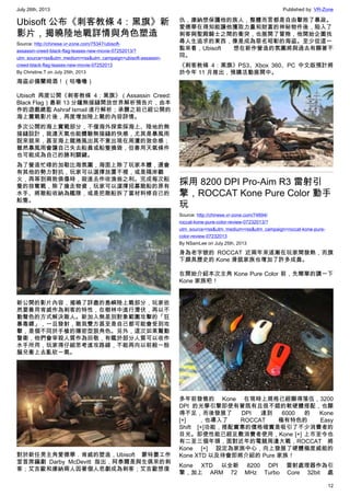 July 26th, 2013 Published by: VR-Zone
12
Ubisoft 公布《刺客教條 4：黑旗》新
影片，揭曉陸地戰詳情與角色塑造
Source: http://chinese.vr-zone.com/75347/ubisoft-
assassin-creed-black-flag-teases-new-movie-07252013/?
utm_source=rss&utm_medium=rss&utm_campaign=ubisoft-assassin-
creed-black-flag-teases-new-movie-07252013
By Christine.T on July 25th, 2013
海盜必備蘭姆酒！（咕嚕嚕）
Ubisoft 再度公開《刺客教條 4：黑旗》（Assassin Creed:
Black Flag）最新 13 分鐘無接縫開放世界解析預告片，由本
作的遊戲總監 Ashraf Ismail 進行解析；承襲之前已經公開的
海上實戰影片後，再度增加陸上戰的內容詳情。
多次公開的海上實戰部分，不僅海外探索採海上、陸地的無
接縫設計，就連天氣也能體驗無接縫的快感，尤其是暴風雨
說來就來，甚至海上龍捲風出其不意出現在周遭的致命感；
雖然暴風雨會讓自己失去船員或船隻損毀，但善用天氣條件
也可能成為自己的勝利關鍵。
為了營造忙碌的加勒比海氛圍，海面上除了玩家本體，還會
有其他的勢力對抗，玩家可以選擇放置不裡，或是隔岸觀
火，再等到兩敗俱傷時，殺進去作收漁翁之利。完成每次船
隻的掠奪戰，除了搶走物資，玩家可以選擇招募敵船的原有
水手、將敵船收納為艦隊，或是把敵船拆了當材料修自己的
船隻。
新公開的影片內容，揭曉了詳盡的島嶼陸上戰部分，玩家依
然要善用肯威作為刺客的特性，在樹林中進行潛伏，再以不
動聲色的方式解決敵人。新加入無差別對象範圍攻擊的「狂
暴毒鏢」，一旦發射，敵我雙方甚至是自己都可能會受到攻
擊，是個不同於手槍的隱密型狠角色。另外，這次如果驚動
警衛，他們會宰殺人質作為回敬，有鑑於部分人質可以收作
水手所用，玩家得仔細思考進攻路線，不能再向以前般一股
腦兒衝上去亂砍一氣。
對於新任男主角愛德華．肯威的塑造，Ubisoft 蒙特婁工作
室首席編劇 Darby McDevitt 指出，阿泰爾是與生俱來的刺
客；艾吉歐和康納兩人因著個人悲劇成為刺客；艾吉歐想復
仇，康納想保護他的族人，整體而言都是自由擊敗了暴政。
愛德華在得知能讓他獲取力量和財富的神秘物件後，陷入了
刺客與聖殿騎士之間的衝突，也展開了冒險，他開始企圖找
尋人生追求的東西，像是成為惡名昭彰的海盜。至少從這一
點來看，Ubisoft 想在新作營造的氛圍將與過去有顯著不
同。
《刺客教條 4：黑旗》PS3、Xbox 360、PC 中文版預計將
於今年 11 月推出，預購活動展開中。
採用 8200 DPI Pro-Aim R3 雷射引
擎，ROCCAT Kone Pure Color 動手
玩
Source: http://chinese.vr-zone.com/74694/
roccat-kone-pure-color-review-07232013/?
utm_source=rss&utm_medium=rss&utm_campaign=roccat-kone-pure-
color-review-07232013
By NSamLee on July 25th, 2013
身為老字號的 ROCCAT 近兩年來逐漸在玩家間發熱，而旗
下頗具歷史的 Kone 滑鼠家族也增加了許多成員。
在開始介紹本次主角 Kone Pure Color 前，先簡單的講一下
Kone 家族吧！
多年前發售的 Kone 在現時上規格已經顯得落伍，3200
DPI 的光學引擎即使有著既有且很不錯的軟硬體搭配，也顯
得不足，而後發展了 DPI 達到 6000 的 Kone
[+] ，也導入了 ROCCAT 極有特色的 Easy
Shift [+]功能，搭配實惠的價格確實是吸引了不少消費者的
目光。即使性能已經足敷消費者使用，Kone [+] 上市至今也
有二至三個年頭，面對近年的電競周邊大戰，ROCCAT 將
Kone [+] 設定為家族中心，向上發展了硬體極度威能的
Kone XTD 以及待會即將介紹的 Pure 家族！
Kone XTD 以全新 8200 DPI 雷射處理器作為引
擎，加上 ARM 72 MHz Turbo Core 32bit 處
 