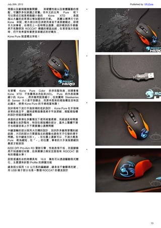 July 26th, 2013 Published by: VR-Zone
13
理器以及歐姆龍微動開關， 其硬體性能以及軟體驅動的搭
配，可讓許多玩家趨之若鶩。而本文的主角 Pure 呢？
可以想成它就是稍微縮小後的 Kone XTD ，表面
施以大量的皮革漆以增加握持的手感。 其實以標準尺寸的
Kone 來說，對大部分的亞洲使用者並不是那麼親近，即使
手大如筆者，也得花上一些時間去適應，過於硬派的手感雖
然不免聯想到 ROCCAT 德國的硬蕊血統，在享受強大性能
時，仍不免希望有著更容易親近的好戰友…
Kone Pure 就這樣出來啦！
在習慣 Kone Pure Color 的多彩配色後，回頭看看
Kone XTD 不免覺得冰冷起來(XD)。 Pure 的外表就像
縮小的 Kone ，然而雖然說是縮小，但其實與 Steelseries
的 Sensei 大小差不到哪去，而原本既有的拇指槽並沒有因
此縮水，使得 Kone Pure 的手感相當有趣！
別於現時下流行手指前傾的低趴設計， Kone Pure 在手指端
非常的高且平，握持姿勢就像是將手平放那般，搭配拇指槽
的設計控鼠相當輕鬆
表面的皮革漆在多數情況下使用相當柔順，而經過長時間握
持會產生些許黏性，特別在拇指槽的部分，基本上整體不滑
手也相當容易上手不需要擔心適應問題
中鍵滾輪的部分採用大凹槽的設計，別於許多廠商習慣的細
紋路，大凹的部分只需要指尖的撥動也避免手汗引發的滑手
問題。在中鍵後方的＋、－在位置上還算可以，不過大概是
Pure 較為縮短，在「－」的位置，筆者的大手食指要縮到
最底才能按到
8200 DPI Pro-Aim R3 雷射引擎，性能表現不俗，而鼠腳雖
然不知道確切材質，但其摩擦力與安定度很有 ROCCAT 該
有的德國水準！
屁股這邊的冰豹商標具有 16.8 萬色可以透過驅動程式變
化，主要還有針對 Profile 的辨識功能
線身部分採用 1.8 公尺長的編織線，線身並不會顯得死硬，
而 USB 端子部分也是一整個 ROCCAT 的優良設計
•
•
•
•
 