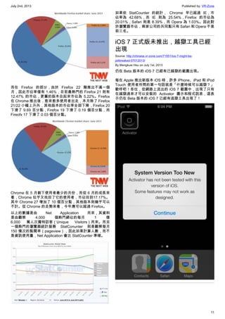 July 2nd, 2013 Published by: VR-Zone
11
而在 Firefox 的部分，由於 Firefox 22 剛推出不滿一個
月，因此市佔率僅有 1.46%，目前最熱門的 Firefox 21 則有
12.47% 的市佔，更舊的版本合起來市佔為 5.22%。Firefox
在 Chrome 推出後，愈來愈多使用者出走，本月除了 Firefox
21/22 小幅上升外，其他版本的市佔率全部下降，Firefox 20
下滑了 9.69 百分點，Firefox 19 下滑了 0.19 個百分點，而
Fireofx 17 下滑了 0.03 個百分點。
Chrome 在 5 月創下使用者最少的月份，而從 6 月的成長來
看，Chrome 似乎又找回了它的使用者，市佔回到17.17%。
其中 Chrome 27 增加了 10 個百分點，其他版本則幾乎可以
不計。從 Chrome 的走勢來看，今年應可以超過 Firefox。
以上的數據是由 Net Application 而來，其資料
是由觀察 4,000 個熱門網佔的每月 1 億
6,000 萬人次獨特訪客（Unique Visitors）而來。而另
一個熱門的瀏覽器統計服務 StatConunter 則是觀察每月
150 億次的點閱率（pageview），因此如果計算人數，而不
是資訊使用量，Net Application 會比 StatCounter 準確。
如果依 StatCounter 的統計， Chrome 早已超過 IE，市
佔率為 42.68%，而 IE 則為 25.54%，Firefox 的市佔為
20.01%，Safari 則是 8.39%，而 Opera 為 1.03%。因此對
於瀏覽器市佔，兩家公司的共同點只有 Safari 和 Opera 不是
前三名。
iOS 7 正式版未推出，越獄工具已經
出現
Source: http://chinese.vr-zone.com/71551/ios-7-might-be-
jailbreaked-07012013/
By Mengkuei Hsu on July 1st, 2013
仍在 Beta 版本的 iOS 7 已經有已越獄的截圖出現。
每在 Apple 推出新版本 iOS 時，許多 iPhone、iPad 和 iPod
Touch 使用者所問的第一句話就是「什麼時候可以越獄？」
歡呼吧！各位，從網路上流出的 iOS 7 截圖中，出現了只有
在越獄過來才可以安裝的 Activator 圖示和程式訊息，這表
示仍在 Beta 版本的 iOS 7 已經有逃獄工具出現了！
 