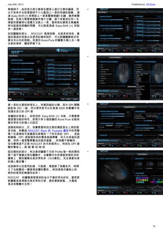 July 26th, 2013 Published by: VR-Zone
15
舉個例子：由於我大部分都是在網頁上進行文章的編寫，所
以不免有手去抓滑鼠時不小心點到上一頁的快捷的經驗， 透
過 Easy-Shift [+] 其預設上一頁是壓著側鍵+右鍵，雖然略顯
麻煩，但是只需要稍微操作個十分鐘，接下來拿到任何一支
滑鼠你都會想以這種方法跳上一頁，當然我在網頁文章編寫
時也能避免誤觸的問題，可以說是透過 Easy-Shift [+] 即能
多一道保險！
回到驅動的部分， ROCCAT 寫得很棒，也很具有特色，最
猛的莫過於成就以及使用紀錄的設計，可以說讓驅動程式有
著冰冷以外的面貌。而這回 Kone Pure 的驅動又踏上另一個
全新的境界，讓我們看下去
第一頁的主要控制項目上，有著詳細的分類，其中 DPI 調整
級距為 200 一級，所以使用者可以在高達 8200 的範圍中找
到適合自己的 DPI 值
按鍵設定頁面上，如前述的 Easy-Shift [+] 功能，只需要掌
握這個功能的特性，即使只有 9 個按鍵的 Kone Pure 也能有
著非常多元的個人化設定
進階控制部分…厄，其實需要特別注意的應該是右上角的語
音功能，有聽過 ROCCAT Ryos 的 Youtube 廣告中的男聲
嗎？在這裡他可是會跟玩家報告一下你目前的 DPI 、 成就
解鎖喔…DPI 速度越快他的聲音就越興奮，而大半夜偷玩遊
戲，突然一個男聲興奮地狂跟你道賀…..你很難不被嚇到，
但也覺得這不乏是 ROCCAT 的巧思與用心，特別在 DPI 提
醒的聲音上，我˙超˙愛˙玩˙他˙的
設定顏色的部分，有注意到驅動下方的 Profile 每一格的顏色
嗎？這不僅會出現在驅動中，也會顯示在你滑鼠背面的冰豹
圖案上，顏色種類也是非常的多 (16.8萬色)，完全端看玩家
的個人喜好囉！
成就解所以及使用紀錄，只能說：滑鼠除了是戰友外，時間
久了也能變成一種值得炫耀的寶貝….特別是程式會貼心的
將你的使用紀錄儲存起來！
ROCCAT 的驅動面面俱到的地方不僅好用也好玩，當然更
新驅動或是滑鼠也是非常的方便，真的要說缺點….大概就
是沒有繁體中文吧！
•
•
•
•
 