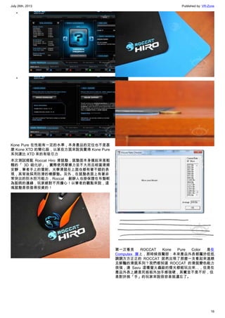 July 26th, 2013 Published by: VR-Zone
16
•
•
Kone Pure 在性能有一定的水準，本身產品的定位也不是甚
麼 Kone XTD 的簡化版，以某些方面來說我覺得 Kone Pure
系列還比 XTD 來的有吸引力
本次測試搭配 Roccat Hiro 滑鼠墊，鼠墊面本身摸起來是粗
糙的「 3D 硫化矽」，實際使用摩擦力並不大而且相當滑順
安靜，筆者手上的雷射、光學滑鼠在上面也都有著不錯的表
現，其背後採用防滑的橡膠墊。另外，在鼠墊表面上有著非
常突出的防水防污能力，Roccat 創辦人也掛保證在布墊較
為詬病的邊緣，玩家絕對不用擔心！以筆者的觀點來說，這
塊鼠墊是很值得投資的！
第一次看見 ROCCAT Kone Pure Color 是在
Computex 展上，那時候很驚訝：本來產品外表都屬於低低
調調方方正正的 ROCCAT 居然出現了那麼一支看起來溫順
且鮮豔的滑鼠系列？我們都知道 ROCCAT 的滑鼠變色能力
很強，連 Savu 這種螢火蟲級的燈光都能玩出來…，但是在
產品外表上總是死板板外加手感強硬，其實並不是不好，但
是對於挑「手」的玩家來說很容易就遺忘了。
 