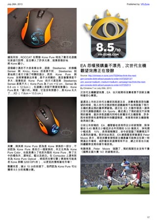 July 26th, 2013 Published by: VR-Zone
17
據我所知，ROCCAT 在開發 Kone Pure 時找了數百名遊戲
玩家進行訪問，並且導入了許多元素，就像是微妙地
將 Kone 縮小。
這個縮小真的不大容易看出來，這跟 Steelseries 的旗艦
Sensei 與 Kinzu、Kana 的差異不同， Steelseries 刻
意地將三者尺寸做了明顯的區分，然而 Kone Pure 與
Kone 如果單獨拿出來看，是不太明顯的，甚至會覺得差不
多大；就像前述 Kone Pure 的尺寸甚至與 Steelseries
Sensei 差異不大（ Kone Pure 為 7 cm ×12 cm，Sensei 為
6.8 cm × 12.5cm），在選購上來說不需要刻意擔心   Kone
Pure 是支 「縮小的」滑鼠，它並沒有那麼小…是 Kone 太大
了….XD （ 7.8cm × 13.5 cm）
其實，與其將 Kone Pure 認為是 Kone 家族的一部分，不
如認為 Kone Pure 是自己一個家族的，本文主角為 Kone
Pure Color，也就是導入了色彩外殼的 Kone Pure，除了文
中的橘色外，還有紅、藍以及純白。在 Computex 上還有款
名為 Kone Pure Optical ，將採用光學引擎（猜測有可能是
老 Kone 那顆 3200 DPI 的），以更低的價格搶攻市場！
整體而言，滿分 10 分的前提下，我們認為 Kone Pure 可以
獲得 8.5 分的推薦分數。
EA 怨嘆預購量不漂亮，次世代主機
觀望效應正在發酵
Source: http://chinese.vr-zone.com/75294/ea-think-the-next-
gen-console-didnt-attract-people-to-order-it-07252013/?
utm_source=rss&utm_medium=rss&utm_campaign=ea-think-the-next-
gen-console-didnt-attract-people-to-order-it-07252013
By Christine.T on July 25th, 2013
次世代主機觀望效應，EA 也只能期待消費者買不到新主機
時會回心轉意。
當還沒上市的次世代主機受到高度注目，消費者緊捏荷包觀
望的時候，陷入世代交換狀態的遊戲廠商不由得面臨了現行
主機的產品預約量停滯窘境。這次在 E3 大動作發表一連串
次世代運動遊戲的 EA Sports，最近遇上了預約盛況不如預
期的窘境，基於多款遊戲均同時在新舊世代主機發售，許多
既有客群索性連帶對新作持觀望態度，有意等待新主機發售
後再做打算。
日前公布財報的 EA，儘管營收表現符合分析師預期，除淨
營收 9.45 億美元小幅低於去年同期的 9.55 億美元，淨利潤
小幅成長 10％，表現堪稱穩定，如今卻面臨了預購情況不
太漂亮的窘境。對於如此現況，EA 總裁暨首席營運官 Peter
Moore 表示，等到消費者領悟新主機產量可能無法在第一時
間滿足市場時，或許會回來選擇現有平台，總之目前也只能
持續觀察並期待著市場表現。
有趣得是，Peter Moore 強調了，預約瓶頸完全沒有干擾
《國際足盟大賽 14》的銷售狀況。
 