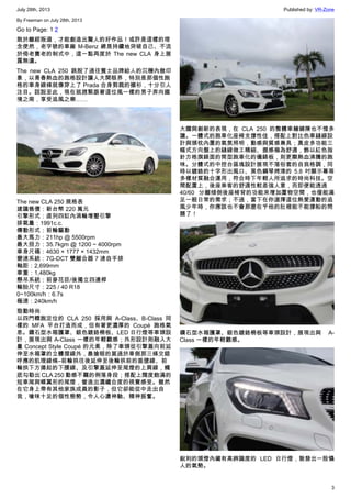July 28th, 2013 Published by: VR-Zone
3
By Freeman on July 28th, 2013
Go to Page: 1 2
敢於離經叛道，才能創造出驚人的好作品！或許是這樣的理
念使然，老字號的車廠 M-Benz 總是持續地突破自己、不流
於倚老賣老的制式中，這一點再度於  The new CLA 身上展
露無遺。
The new CLA 250 跳脫了過往賓士品牌給人的沉穩內斂印
象，以青春熱血的跑格設計讓人大開眼界，特別是那個性跑
格的車身線條就像穿上了 Prada 合身剪裁的襯衫，十分引人
注目。話說至此，現在就趕緊跟著這位風一樣的男子奔向國
境之南，享受追風之樂……
The new CLA 250 規格表
建議售價：新台幣 220 萬元
引擎形式：直列四缸內渦輪增壓引擎
排氣量：1991c.c.
傳動形式：前輪驅動
最大馬力：211hp @ 5500rpm
最大扭力：35.7kgm @ 1200 ~ 4000rpm
車身尺碼：4630 × 1777 × 1432mm
變速系統：7G-DCT 雙離合器 7 速自手排
軸距：2,699mm
車重：1,480kg
懸吊系統：前麥花臣/後獨立四連桿
輪胎尺寸：225 / 40 R18
0~100km/h：6.7s
極速：240km/h
勁動時尚
以四門轎跑定位的 CLA 250 採用與 A-Class、B-Class 同
樣的 MFA 平台打造而成，但有著更濃厚的 Coupé 跑格氣
息。鑽石型水箱護罩、銀色鍍鉻柵板、LED 日行燈等車頭設
計，展現出與 A-Class 一樣的年輕觀感；外形設計則融入大
量 Concept Style Coupé 的元素，除了車頭從引擎蓋向前延
伸至水箱罩的立體摺線外，最搶眼的莫過於車側那三條交錯
呼應的肌理線條–前輪拱往後延伸至後輪拱前的垂墜線、前
輪拱下方揚起的下腰線、及引擎蓋延伸至尾燈的上肩線，觸
底勾勒出 CLA 250 動感不羈的俐落身段；搭配上闊度飽滿的
短車尾與蝶翼形的尾燈，營造出濃纖合度的視覺感受。雖然
在它身上帶有其他家族成員的影子，但它卻能從中走出自
我，嗆味十足的個性態勢，令人心盪神馳、精神振奮。
大膽與創新的表現，在 CLA 250 的整體車艙鋪陳也不惶多
讓。一體式的跑車化座椅支撐性佳，搭配上對比色車縫線設
計與頭枕內置的氣氛照明，動感與質感兼具；真皮多功能三
幅式方向盤上的縫線做工精細、握感極為舒適，飾以紅色指
針方格旗錶面的筒型跑車化的儀錶板，則更顯熱血沸騰的跑
味。分體式的中控台區塊設計展現不落俗套的自我格調，同
時以鍍鉻的十字形出風口、黑色鋼琴烤漆的 5.8 吋顯示幕等
多樣材質融合運用，符合時下年輕人所追求的時尚科技。空
間配置上，後座乘客的舒適性較差強人意，而即便能透過
40/60 分離傾倒後座椅背的功能來增加置物空間，也僅能滿
足一般日常的需求；不過，當下在你選擇這位熱愛運動的追
風少年時，你應該也不會那麼在乎他的肚裡能不能撐船的問
題了！
鑽石型水箱護罩、銀色鍍鉻柵板等車頭設計，展現出與 A-
Class 一樣的年輕觀感。
銳利的頭燈內藏有高辨識度的 LED 日行燈，散發出一股懾
人的氣勢。
 