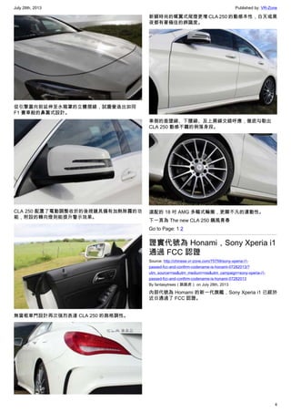 July 28th, 2013 Published by: VR-Zone
4
從引擎蓋向前延伸至水箱罩的立體摺線，試圖營造出如同
F1 賽車般的鼻翼式設計。
CLA 250 配置了電動調整收折的後視鏡具備有加熱除霧的功
能，附設的轉向燈則能提升警示效果。
無窗框車門設計再次強烈表達 CLA 250 的跑格調性。
新穎時尚的蝶翼式尾燈更增 CLA 250 的動感本性，白天或黑
夜都有著極佳的辨識度。
車側的垂墜線、下腰線、及上肩線交錯呼應，徹底勾勒出
CLA 250 動感不羈的俐落身段。
選配的 18 吋 AMG 多輻式輪圈，更顯不凡的運動性。
下一頁為 The new CLA 250 飆風青春
Go to Page: 1 2
證實代號為 Honami，Sony Xperia i1
通過 FCC 認證
Source: http://chinese.vr-zone.com/75759/sony-xperia-i1-
passed-fcc-and-confirm-codename-is-honami-07282013/?
utm_source=rss&utm_medium=rss&utm_campaign=sony-xperia-i1-
passed-fcc-and-confirm-codename-is-honami-07282013
By fantasytrees（跳跳虎） on July 28th, 2013
內部代號為 Homami 的新一代旗艦，Sony Xperia i1 已經於
近日通過了 FCC 認證。
 