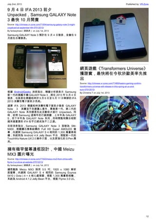 July 2nd, 2013 Published by: VR-Zone
12
9 月 4 日 IFA 2013 前夕
Unpacked，Samsung GALAXY Note
3 最快 10 月開賣
Source: http://chinese.vr-zone.com/71554/samsung-galaxy-note-3-might-
unpakced-at-september-4th-07012013/
By fantasytrees（跳跳虎） on July 1st, 2013
Samsung GALAXY Note 3 預計在 9 月 4 日發表，並會在 9
月底在台灣發表。
根據 AndroidGeeks 消息指出，韓國分析師表示 Samsung
新一代的旗艦手機 GALAXY Note 3，將在 2013 年 9 月 4 日
發表，也就是在德國柏林於 9 月 6 日至 9 月 11 日舉辦的 IFA
2013 消費性電子展前夕亮相。
選擇 IFA 2013 德國柏林消費性電子展前夕發表 GALAXY
Note 3 其實並不怎麼讓人意外，畢竟第一代、第二代的
GALAXY Note 系列都是在此活動前夕進行 Unpacked。同
時，依照 Samsung 這兩年的行銷規劃，上半年為 GALAXY
S，而下半年為 GALAXY Note 系列，而時間點和舞台相對
越來越重要的 IFA 似乎已經成為不二之選。
目前消息指出，Samsung GALAXY Note 3 型號為 SM-
N900，搭載鑽石像素結構的 Full HD Super AMOLED 螢
幕，內建與 Samsung GALAXY S 4 相同的 1,300 萬畫素相
機；系統則為 Android 4.X Jelly Bean 平台，搭配新一代的
TouchWiz Nature UX 2.0 操作介面，以及更強化的 S Pen 應
用。
擁有極窄螢幕邊框設計，中國 Meizu
MX3 圖片曝光
Source: http://chinese.vr-zone.com/71543/meizu-mx3-from-china-with-
flyme-3-ui-show-at-website-07012013/
By fantasytrees（跳跳虎） on July 1st, 2013
據悉魅族 Meizu MX3 採用 5.5 吋、1920 x 1080 解析
度螢幕，內建與 GALAXY S 4 相同的 Samsung Exynos
5410（Octa）4 + 4 核心處理器，搭配 1,300 萬畫素相機，
系統為 Android 4.1.2 Jelly Bean 平台、搭配 Flyme 3.0 UI。
網頁遊戲《Transformers Universe》
獲證實，最快將在今秋於歐美率先推
出
Source: http://chinese.vr-zone.com/71469/hasbro-gaming-confirm-
transformers-universe-will-release-in-this-spring-at-us-and-
euro-07012013/
By Christine.T on July 1st, 2013
 