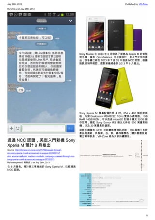 July 28th, 2013 Published by: VR-Zone
6
By Chris.L on July 28th, 2013
通過 NCC 認證，美型入門新機 Sony
Xperia M 預計 8 月推出
Source: http://chinese.vr-zone.com/75706/passed-through-
ncc-sony-xperia-m-will-announced-in-august-07282013/?
utm_source=rss&utm_medium=rss&utm_campaign=passed-through-ncc-
sony-xperia-m-will-announced-in-august-07282013
By fantasytrees（跳跳虎） on July 28th, 2013
在 6 月發表、預計第三季推出的 Sony Xperia M，已經通過
NCC 認證。
Sony Mobile 在 2013 年 6 月發表了型號為 Xperia M 的智慧
型手機，擁有 OmniBalance 全平衡設計，是入門定位的產
品；該手機已經在 2013 年 7 月 26 日通過 NCC 認證；根據
跳跳虎稍早確認，這款新機將會於 2013 年 8 月推出。
Sony Xperia M 螢幕配備的是 4 吋、854 x 480 解析度面
板，內建 Qualcomm MSM8227, 1GHz 雙核心處理器、1GB
RAM / 4GB ROM，可以透過 microSD 記憶卡擴充 32GB 儲
存空間，搭配 Sony Exmor RS 感光元件的 500 萬畫素相
機，以及 30 萬畫素前鏡頭。
這款手機擁有 NFC 近距離感應通訊功能，可以與旗下多款
產品相連結，共有黑、白、紫、綠四種顏色；關於售價及資
費方案等訊息，VR-Zone 將為大家持續關注。
 