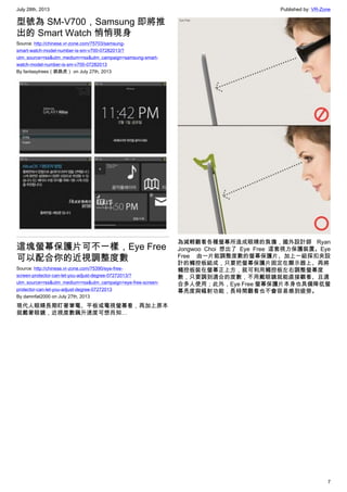 July 28th, 2013 Published by: VR-Zone
7
型號為 SM-V700，Samsung 即將推
出的 Smart Watch 悄悄現身
Source: http://chinese.vr-zone.com/75703/samsung-
smart-watch-model-number-is-sm-v700-07282013/?
utm_source=rss&utm_medium=rss&utm_campaign=samsung-smart-
watch-model-number-is-sm-v700-07282013
By fantasytrees（跳跳虎） on July 27th, 2013
這塊螢幕保護片可不一樣，Eye Free
可以配合你的近視調整度數
Source: http://chinese.vr-zone.com/75390/eye-free-
screen-protector-can-let-you-adjust-degree-07272013/?
utm_source=rss&utm_medium=rss&utm_campaign=eye-free-screen-
protector-can-let-you-adjust-degree-07272013
By damnfat2000 on July 27th, 2013
現代人眼睛長期盯著筆電、平板或電視螢幕看，再加上原本
就戴著眼鏡，近視度數飆升速度可想而知…
為減輕觀看各種螢幕所造成眼睛的負擔，國外設計師 Ryan
Jongwoo Choi 想出了 Eye Free 這套視力保護裝置。Eye
Free 由一片能調整度數的螢幕保護片、加上一組採扣夾設
計的觸控板組成，只要把螢幕保護片固定在顯示器上、再將
觸控板裝在螢幕正上方，就可利用觸控板左右調整螢幕度
數，只要調到適合的度數，不用戴眼鏡就能直接觀看、且適
合多人使用；此外，Eye Free 螢幕保護片本身也具備降低螢
幕亮度與幅射功能，長時間觀看也不會容易感到疲勞。
 