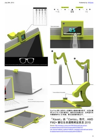 July 28th, 2013 Published by: VR-Zone
8
Eye Free 導入為現代人把關視力健康的實用訴求，也因此獲
得 2013 年 iF 設計獎肯定，雖然目前為概念品，但希望未來
有機會應用在 3D 眼鏡、數位望遠鏡等產品中。
「Kaveri」由「Carrizo」取代，AMD
FM2+ 腳位生命週期將延長至 2015
Source: http://chinese.vr-zone.com/75619/amd-will-use-carrizo-
to-replace-kaveri-at-2015-and-scoping-ddr4-07262013/?
utm_source=rss&utm_medium=rss&utm_campaign=amd-will-use-carrizo-
to-replace-kaveri-at-2015-and-scoping-ddr4-07262013
 