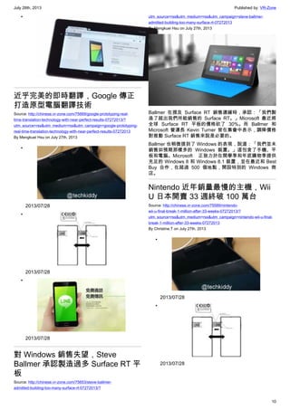 July 28th, 2013 Published by: VR-Zone
10
•
近乎完美的即時翻譯，Google 傳正
打造原型電腦翻譯技術
Source: http://chinese.vr-zone.com/75669/google-prototyping-real-
time-translation-technology-with-near-perfect-results-07272013/?
utm_source=rss&utm_medium=rss&utm_campaign=google-prototyping-
real-time-translation-technology-with-near-perfect-results-07272013
By Mengkuei Hsu on July 27th, 2013
•
2013/07/28
•
2013/07/28
•
2013/07/28
對 Windows 銷售失望，Steve
Ballmer 承認製造過多 Surface RT 平
板
Source: http://chinese.vr-zone.com/75653/steve-ballmer-
admitted-building-too-many-surface-rt-07272013/?
utm_source=rss&utm_medium=rss&utm_campaign=steve-ballmer-
admitted-building-too-many-surface-rt-07272013
By Mengkuei Hsu on July 27th, 2013
Ballmer 在提及 Surface RT 銷售遲緩時，承認：「我們製
造了超出我們所能銷售的 Surface RT。」Microsoft 最近將
全球 Surface RT 平板的價格砍了 30%。而 Ballmer 和
Microsoft 營運長 Kevin Turner 皆在集會中表示，調降價格
對推動 Surface RT 銷售來說是必要的。
Ballmer 也稍微提到了 Windows 的表現，說道：「我們並未
銷售如預期那樣多的 Windows 裝置。」這包含了手機、平
板和電腦。Microsoft 正致力於在開學季和年底購物季提供
充足的 Windows 8 和 Windows 8.1 裝置，並在最近和 Best
Buy 合作，在超過 500 個地點，開設特別的 Windows 商
店。
Nintendo 近年銷量最慢的主機，Wii
U 日本開賣 33 週終破 100 萬台
Source: http://chinese.vr-zone.com/75589/nintendo-
wii-u-final-break-1-million-after-33-weeks-07272013/?
utm_source=rss&utm_medium=rss&utm_campaign=nintendo-wii-u-final-
break-1-million-after-33-weeks-07272013
By Christine.T on July 27th, 2013
•
2013/07/28
•
2013/07/28
 