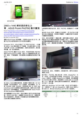 July 28th, 2013 Published by: VR-Zone
11
•
2013/07/28
2560 x 1440 解析度的新生力
軍，ASUS ProArt PA279Q 動手實測
Source: http://chinese.vr-zone.com/75563/asus-proart-pa279q-
with-ah-ips-2560-1440-resolution-hand-on-review-07272013/?
utm_source=rss&utm_medium=rss&utm_campaign=asus-proart-pa279q-
with-ah-ips-2560-1440-resolution-hand-on-review-07272013
By Chris.L on July 27th, 2013
喜歡 ASUS ProArt 系列螢幕，又想要 WQHD 的 27 吋，那
麼 PA279Q 或許就是你心目中的那台裝置吧。
Computex 2013，ASUS 展出了 27 吋的 PA279Q，一台擁
有 2560 x 1440 解析度的 27 吋螢幕，而台灣方面在 6 月底
以新台幣 29,990 元的價格鋪貨，究竟它表現如何，是否值
得考慮，就一起來看看吧。
ASUS PA279Q 屬於 ProArt 系列，不同於早前的 PB278Q
採用 Samsung 的 PLS 面板，這台 27 吋螢幕使用的是 AH-
IPS 面板，不過說實話，兩台螢幕以肉眼觀看的差異並不會
很大。
從 2560 x 1440 的解析度來看，很清楚了解到它是一台 16:9
的螢幕，若目前想要非 16:9 的裝置，或許得轉向 24 吋
得 PA248Q 或是 PA249Q，再來就是上看 30 吋的 Dell
UltraSharp U3014 這兩家比較常見的品牌，當然 EIZO 或是
Mitsubishi 也有相關產品，只是這幾家就沒有 ASUS ProArt
和 Dell UltraSharp 那麼容易見到。
這台螢幕屬於 ProArt 系列，因此在機身上面可以見到紅色線
條，另外在 OSD 部分，延續著 PA249Q 的方式，這樣的更
換方式相當有用，特別是 5 向按鍵在進行選項調整的時候，
比過去獨立按鍵要方便許多。
比較值得注意的地方是，這次 PA279Q 的腳座有了一些變
化。
過去的 ProArt 系列，是偏向方正的設計，而 PA279Q 在這
部分改以有點弧度，同時將中間鏤空，以讓使用者可以透過
它讓線材更易整理。
另外，這次也附贈了一個遮光罩，或許有總比沒有好，但我
們認為 ASUS 應該把這個罩子弄得更人性化，不要只簡單的
使用雙面膠黏讓使用者拆卸之後，需要自行更換膠帶才能繼
續使用。此外，應該讓它更為厚實，不然這個門面真的不怎
麼好看。
其他如升高、直立、角度變化，這些基本的，都可以在這台
螢幕上見到。
端子部分，PA279Q 輸入部分有 HDMI、DisplayPort 以
及 HDMI，此外使用者可以透過 DisplayPort Out（daisy
chain）串接另一台擁有 DisplayPort in 的螢幕。這台螢幕要
比 PA249Q 要大方許多，因為提供了 6 組 USB 3.0 以及保
留了 9 in 1 讀卡機，對有此需求的消費者而言，應該會在心
目中加了一些分數。
若與 Dell UltraSharp U2713H 比較，ASUS 似乎比較差一
些，主要是少了一組 mini DisplayPort，雖然 ASUS 提供 6
組 USB 3.0，較 Dell UltraSharp U2713H 的 4 組要多。
 