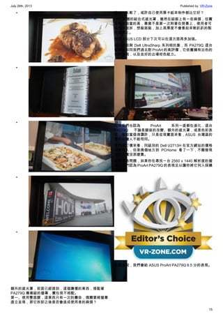 July 28th, 2013 Published by: VR-Zone
15
•
•
•
•
•
額外的遮光罩，前面已經提到，這個廉價的東西，搭配著
PA279Q 專業級的螢幕，實在很不相配。
第一、使用雙面膠，這東西只有一次的壽命，偶爾要將螢幕
直立呈現，那它拆卸之後是否會造成使用者的麻煩？
第二、太軟了，或許自己使用厚卡紙來制作都比它好？
HP 附贈的組合式遮光罩，雖然在組裝上有一些麻煩，但實
用性卻相當的高，畢竟不是第一次附著在熒幕上，使用者可
以想拆就拆，想裝就裝，加上其厚度不會看起來軟趴趴的黏
在螢幕上。
希望 ASUS LCD 部分下次可以在這方面再多加強。
這級別能與 Dell UltraSharp 系列相抗衡，而 PA279Q 這台
螢幕就如同我們過去對 ProArt 的高評價，它依舊擁有出色的
色彩表現，以及良好的出場校色能力。
同時我們也認為 ProArt 系列一直都在進化，這台
PA279Q 不論是腳座的改變、額外的遮光罩，或是色彩表
現，都相當值得讚許，只是從現實面來看，ASUS 台灣區的
價格卻讓人不能苟同。
雖然就訂價來看，同級別的 Dell U2713H 在官方網站的價格
相當驚人，但是換個地方到 PCHome 看了一下，不難發現
到它其實沒那麼貴。
拋開價格問題，如果你在尋找一台 2560 x 1440 解析度的螢
幕，我們認為 ProArt PA279Q 的表現足以讓你將它列入採購
清單中。
整體來說，我們會給 ASUS ProArt PA279Q 8.5 分的表現。
 
