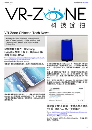 July 3rd, 2013 Published by: VR-Zone
1
VR-Zone Chinese Tech News
A weekly tech news publication covering brands
such as Apple, Samsung, Google, Microsoft, Intel,
Facebook, AMD, NVIDIA, ARM, ASUS, iPhone,
Android, iPad
記憶體越來越大，Samsung
GALAXY Note 3 與 LG Optimus G2
將擁有 3GB RAM
Source: http://chinese.vr-zone.com/71967/samsung-galaxy-note-3-and-lg-
optimus-g2-might-get-3gb-ram-on-it-07032013/
By fantasytrees（跳跳虎） on July 3rd, 2013
智慧型手機的記憶體越來越大，就表示系統資源越耗越兇。
根據韓國媒體報導的消息指出，LG 將會為即將推出的旗艦
Optimus G2，帶來高達 3GB 的 RAM；不過，除非 LG 為該
手機帶來更豐富的內建功能，否則現階段 2GB RAM 似乎已
經相當足夠。
目前除了韓國電信商 SK Telecom 外，其他地區尚未有任何
電信商開始 LTE-A 網路的營運，所以 LG 可能僅在韓國當地
推出 LTE-Advanced 版本，而國際款則選擇關閉 LTE-A 頻
率。
其實 LG 首開先例並不是第一回，先前曾率先於全球推出搭
載雙核心處理器的 Optimus 2X，也有支援裸視 3D 技術
的 Optimus 3D；不過，能不能賣得好，似乎又是另外一回
事了？
另外，稍早也有消息指出，Samsung GALAXY Note 3 同樣
會配備 3GB RAM，但上述訊息均未獲得官方確認；若有任
何最新消息，VR-Zone 將為大家持續關注。
將支援 LTE-A 網路，更多內部代號為
T6 的 HTC One Max 資訊曝光
Source: http://chinese.vr-zone.com/71961/the-codename-t6-htc-one-max-
will-support-lte-a-network-07032013/
By fantasytrees（跳跳虎） on July 3rd, 2013
比 HTC Butterfly S 更大尺寸的 HTC One Max，可能會吸引
到不少人的焦點。
 
