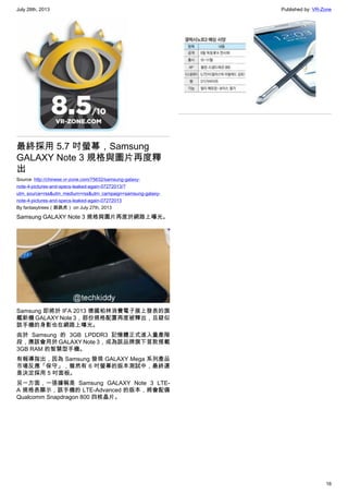 July 28th, 2013 Published by: VR-Zone
16
最終採用 5.7 吋螢幕，Samsung
GALAXY Note 3 規格與圖片再度釋
出
Source: http://chinese.vr-zone.com/75632/samsung-galaxy-
note-4-pictures-and-specs-leaked-again-07272013/?
utm_source=rss&utm_medium=rss&utm_campaign=samsung-galaxy-
note-4-pictures-and-specs-leaked-again-07272013
By fantasytrees（跳跳虎） on July 27th, 2013
Samsung GALAXY Note 3 規格與圖片再度於網路上曝光。
Samsung 即將於 IFA 2013 德國柏林消費電子展上發表的旗
艦新機 GALAXY Note 3，部份規格配置再度被釋出，且疑似
該手機的身影也在網路上曝光。
由於 Samsung 的 3GB LPDDR3 記憶體正式進入量產階
段，應該會用於 GALAXY Note 3，成為該品牌旗下首款搭載
3GB RAM 的智慧型手機。
有報導指出，因為 Samsung 發現 GALAXY Mega 系列產品
市場反應「保守」，雖然有 6 吋螢幕的版本測試中，最終還
是決定採用 5 吋面板。
另一方面，一張據稱是 Samsung GALAXY Note 3 LTE-
A 規格表顯示，該手機的 LTE-Advanced 的版本，將會配備
Qualcomm Snapdragon 800 四核晶片。
 
