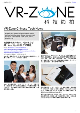 July 29th, 2013 Published by: VR-Zone
1
VR-Zone Chinese Tech News
A weekly tech news publication covering brands
such as Apple, Samsung, Google, Microsoft, Intel,
Facebook, AMD, NVIDIA, ARM, ASUS, iPhone,
Android, iPad
支援雙卡雙待的 5.7 吋四核心手
機，Acer Liquid S1 正式發表
Source: http://chinese.vr-zone.com/75924/acer-
liquid-s1-announced-with-cht-in-taiwan-07292013/?
utm_source=rss&utm_medium=rss&utm_campaign=acer-liquid-s1-
announced-with-cht-in-taiwan-07292013
By fantasytrees（跳跳虎） on July 29th, 2013
Acer 與中華電信於 29 日，發表內建四核心處理器的 5.7 吋
雙卡手機 Liquid S1，以 12,900 元販售。
Acer 與中華電信在 2013 年 7 月 29 日攜手合
作，推出搭載 MTK 四核心處理器的5.7 吋雙卡智慧型手機
Liquid S1，該手機背蓋印有印王建民圖像與簽名圖騰，並隨
機附贈簽名皮套。
Acer Liquid S1 預計在 2013 年 8 月 1 日在中華電信門市
開賣，建議售價為 12,900 元，搭配中華電信資費方案月付
1,343 元起，可將手機以 0 元帶回家；此外，Acer 也趁勢舉
辦父親節活動，自 8 月 8 日起購機後上網登錄，在 8 月 31
日止每天會抽出一顆王建民親筆簽名球。
這款手機採用 5.7 吋、1280 x 720 解析度螢幕，配備聯發
科 MT6589T, 1.5GHz 四核心處理器、1GB RAM / 8GB
ROM，相機畫素為 800 萬，並擁有 200 萬畫素前鏡頭，系
統為 Android 4.2.2 Jelly Bean 版本。
操作介面有點近似於 Android 公版，但加入了 Acer 一些自
家的應用程式，同時這也是一款支援雙卡、雙待，以及內建
DTS Studio Sound 環繞立體聲音效的智慧型手機。
 