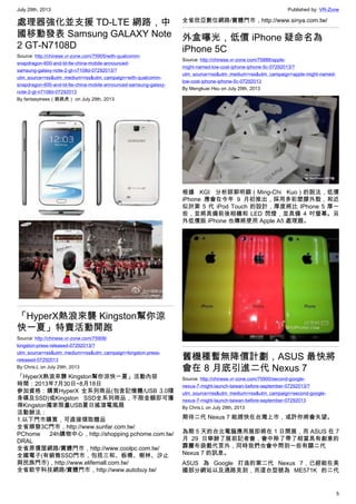 July 29th, 2013 Published by: VR-Zone
5
處理器強化並支援 TD-LTE 網路，中
國移動發表 Samsung GALAXY Note
2 GT-N7108D
Source: http://chinese.vr-zone.com/75905/with-qualcomm-
snapdragon-600-and-td-lte-china-mobile-announced-
samsung-galaxy-note-2-gt-n7108d-07292013/?
utm_source=rss&utm_medium=rss&utm_campaign=with-qualcomm-
snapdragon-600-and-td-lte-china-mobile-announced-samsung-galaxy-
note-2-gt-n7108d-07292013
By fantasytrees（跳跳虎） on July 29th, 2013
「HyperX熱浪來襲 Kingston幫你涼
快一夏」特賣活動開跑
Source: http://chinese.vr-zone.com/75908/
kingston-press-released-07292013/?
utm_source=rss&utm_medium=rss&utm_campaign=kingston-press-
released-07292013
By Chris.L on July 29th, 2013
「HyperX熱浪來襲 Kingston幫你涼快一夏」活動內容
時間：2013年7月30日~8月18日
參加資格：購買HyperX 全系列商品(包含記憶體/USB 3.0隨
身碟及SSD)或Kingston SSD全系列商品，不限金額即可獲
得Kingston獨家限量USB夏日搖滾電風扇
活動辦法：
1.以下門市購買，可直接領取贈品
全省順發3C門市，http://www.sunfar.com.tw/
PChome 24h購物中心，http://shopping.pchome.com.tw/
DRAL
全省原價屋網路/實體門市，http://www.coolpc.com.tw/
全國電子(有銷售SSD門市，包括三和、板橋、樹林、汐止
與民族門市)，http://www.elifemall.com.tw/
全省歆宇科技網路/實體門市，http://www.autobuy.tw/
全省欣亞數位網路/實體門市，http://www.sinya.com.tw/
外盒曝光，低價 iPhone 疑命名為
iPhone 5C
Source: http://chinese.vr-zone.com/75888/apple-
might-named-low-cost-iphone-iphone-5c-07292013/?
utm_source=rss&utm_medium=rss&utm_campaign=apple-might-named-
low-cost-iphone-iphone-5c-07292013
By Mengkuei Hsu on July 29th, 2013
根據 KGI 分析師郭明錤（Ming-Chi Kuo）的說法，低價
iPhone 應會在今年 9 月初推出，採用多彩塑膠外殼，和近
似於第 5 代 iPod Touch 的設計，厚度將比 IPhone 5 厚一
些，並將具備前後相機和 LED 閃燈，並具備 4 吋螢幕。另
外低價版 iPhone 也傳將使用 Apple A5 處理器。
舊機種暫無降價計劃，ASUS 最快將
會在 8 月底引進二代 Nexus 7
Source: http://chinese.vr-zone.com/75900/second-google-
nexus-7-might-launch-taiwan-before-september-07292013/?
utm_source=rss&utm_medium=rss&utm_campaign=second-google-
nexus-7-might-launch-taiwan-before-september-07292013
By Chris.L on July 29th, 2013
期待二代 Nexus 7 能趕快在台灣上市，或許你將會失望。
為期 5 天的台北電腦應用展即將在 1 日開展，而 ASUS 在 7
月 29 日舉辦了展前記者會，會中除了帶了相當具有創意的
霹靂布袋戲代言外，同時我們也會中問到一些有關二代
Nexus 7 的訊息。
ASUS 為 Google 打造的第二代 Nexus 7，已經能在美
國部分網站以及通路見到，而這台型號為 ME571K 的二代
 