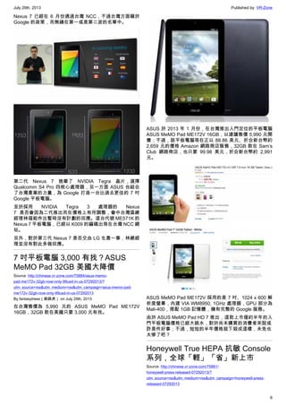July 29th, 2013 Published by: VR-Zone
6
Nexus 7 已經在 6 月份通過台灣 NCC，不過台灣方面礙於
Google 的政策，而無緣在第一或是第二波的名單中。
第二代 Nexus 7 捨棄了 NVIDIA Tegra 晶片，選擇
Qualcomm S4 Pro 四核心處理器，另一方面 ASUS 也結合
了台灣產業的力量，為 Google 打造一台比過去更佳的 7 吋
Google 平板電腦。
至於採用 NVIDIA Tegra 3 處理器的 Nexus
7 是否會因為二代推出而在價格上有所調整，會中台灣區總
經理林福能作出暫時沒有計劃的回應。這台代號 ME571K 的
Nexus 7 平板電腦，已經以 K009 的編碼出現在台灣 NCC 網
站。
另外，對於第三代 Nexus 7 是否交由 LG 生產一事，林總經
理並沒有對此多做回應。
7 吋平板電腦 3,000 有找？ASUS
MeMO Pad 32GB 美國大降價
Source: http://chinese.vr-zone.com/75884/asus-memo-
pad-me172v-32gb-now-only-99usd-in-us-07292013/?
utm_source=rss&utm_medium=rss&utm_campaign=asus-memo-pad-
me172v-32gb-now-only-99usd-in-us-07292013
By fantasytrees（跳跳虎） on July 29th, 2013
在台灣售價為 5,990 元的 ASUS MeMO Pad ME172V
16GB，32GB 款在美國只要 3,000 元有找。
ASUS 於 2013 年 1 月份，在台灣推出入門定位的平板電腦
ASUS MeMO Pad ME172V 16GB，以建議售價 5,990 元開
賣；不過，該平板電腦現在正以 88.86 美元、折合新台幣約
2,659 元的價格 Amazon 網路商店販售，32GB 款在 Sam’s
Club 網路商店，也只要 99.98 美元，折合新台幣約 2,991
元。
ASUS MeMO Pad ME172V 採用的是 7 吋、1024 x 600 解
析度螢幕，內建 VIA WM8950, 1GHz 處理器，GPU 部分為
Mali-400，搭配 1GB 記憶體，擁有完整的 Google 服務。
由於 ASUS MeMO Pad HD 7 推出，這款上市僅約半年的入
門平板電腦價格已經大跳水，對於尚未購買的消費者來說或
許是件好事；不過，短短的半年價格就下殺成這樣，未免也
太慘了吧？
Honeywell True HEPA 抗敏 Console
系列，全球「輕」「省」新上市
Source: http://chinese.vr-zone.com/75881/
honeywell-press-released-07292013/?
utm_source=rss&utm_medium=rss&utm_campaign=honeywell-press-
released-07292013
 