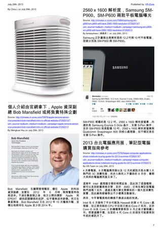 July 29th, 2013 Published by: VR-Zone
7
By Chris.L on July 29th, 2013
個人介紹由官網拿下，Apple 資深副
總 Bob Mansfield 或將負責特殊企劃
Source: http://chinese.vr-zone.com/75876/apple-remove-senior-
vice-president-bob-mansfield-intro-in-official-website-07292013/?
utm_source=rss&utm_medium=rss&utm_campaign=apple-remove-senior-
vice-president-bob-mansfield-intro-in-official-website-07292013
By Mengkuei Hsu on July 29th, 2013
Bob Mansfield 在離開管理職前，擔任 Apple 的科技
資深副總，並曾在 2012 年 6 月時，無預警宣佈他
將退休。不過在數星期之後，他又公開回應對 Apple 和
EPEAT 綠色認證關係的批評，似乎毫無退休跡像。而又在
數星期後，Bob Mansfield 又在 2012 年 10 月獲得升職，並
傳出他將待在 Apple 至少到 2014 年。
2560 x 1600 解析度，Samsung SM-
P900、SM-P600 兩款平板電腦曝光
Source: http://chinese.vr-zone.com/75864/samsung-sm-
p900-sm-p600-will-have-2560-1600-resolution-07292013/?
utm_source=rss&utm_medium=rss&utm_campaign=samsung-sm-p900-
sm-p600-will-have-2560-1600-resolution-07292013
By fantasytrees（跳跳虎） on July 29th, 2013
Samsung 正計劃推出高解析度的 12.2 吋與 10 吋平板電腦，
型號分別為 SM-P900 與 SM-P600。
SM-P900 搭載的是 12.2 吋、2560 x 1600 解析度螢幕，內
建的是 Samsung Exynos 5 Octa 晶片，支援 S-Pen 操作；
至於 SM-P600 則是配備 10 吋、2560 x 1600 解析度螢幕與
Qualcomm Snapdragon 800 四核心處理器，但不確定是否
支援 S-Pen 操作。
2013 台北電腦應用展，筆記型電腦
購買指南參考
Source: http://chinese.vr-zone.com/75782/taipei-computer-applications-
show-notebook-buying-guide-for-2013-summer-07292013/?
utm_source=rss&utm_medium=rss&utm_campaign=taipei-computer-
applications-show-notebook-buying-guide-for-2013-summer-07292013
By VR-Team on July 29th, 2013
4 月春電展、8 月電腦應用展以及 12 月的資訊月是台灣 3 大
熱門的 3C 消費性展，而步入熱死人不償命的 8 月份，暑期
大拜拜的電腦應用展又來了。
這兩年 Intel 處理器交替的時間延後，因此到了這個檔期，
都可以見到新舊規格交替，至於 AMD…它有在筆記型電腦
熱門過嗎？另外，適逢台灣大學生開學前的一個大型消費性
展覽，因此廠商都會祭出不少優惠活動搶攻。
然而，今年筆電規格的轉換不像過去般的快速。
Intel 在 6 月發佈了平台代號為 Haswell 的第 4 代 Core i 處
理器，但正規效能的 CPU 中目前只推出 Core i7 系列，至於
Core i5 以及 Core i3 的機種需要等到 9 月之後才會陸續上
市。想要選購平價、合宜的 4 代 Core i5 的朋友可能要等到
年底的資訊月了。
 