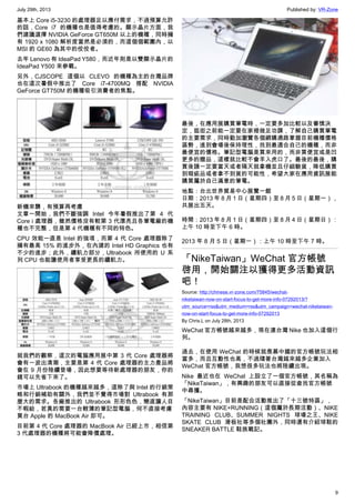 July 29th, 2013 Published by: VR-Zone
9
基本上 Core i5-3230 的處理器足以應付需求，不過預算允許
的話，Core i7 的機種也是值得考慮的。顯示晶片方面，我
們建議選擇 NVIDIA GeForce GT650M 以上的機種，同時擁
有 1920 x 1080 解析度當然是必須的，而這個個範圍內，以
MSI 的 GE60 為其中的佼佼者。
去年 Lenovo 有 IdeaPad Y580，而近年則是以雙顯示晶片的
IdeaPad Y500 來參戰。
另外，CJSCOPE 這個以 CLEVO 的機種為主的台灣品牌
也在這次暑假中推出了 Core i7-4700MQ 搭配 NVIDIA
GeForce GT750M 的機種吸引消費者的焦點。
新機來襲，有預算再考慮
文章一開始，我們不斷強調 Intel 今年暑假推出了第 4 代
Core i 處理器，雖然價格沒有較第 3 代漂亮且各筆電廠的機
種也不完整，但是第 4 代機種有不同的特色。
CPU 效能一直是 Intel 的強項，而第 4 代 Core 處理器除了
擁有最高 15% 的進步外，在內建的 Intel HD Graphics 也有
不少的進步；此外，續航力部分，Ultrabook 所使用的 U 系
列 CPU 也能讓使用者享受更長的續航力。
就我們的觀察，這次的電腦應用展中第 3 代 Core 處理器將
會有一波出清潮，主要是第 4 代 Core 處理器的主力產品將
會在 9 月份陸續登場，因此想要等待新處理器的朋友，你的
錢可以先省下來了。
市場上 Ultrabook 的機種越來越多，這除了與 Intel 的行銷策
略和行銷補助有關外，我們並不覺得市場對 Ultrabook 有那
麼大的需求。各廠推出的 Ultrabook 形形色色，簡直讓人目
不暇給，若真的需要一台輕薄的筆記型電腦，何不直接考慮
買台 Apple 的 MacBook Air 即可。
目前第 4 代 Core 處理器的 MacBook Air 已經上市，相信第
3 代處理器的機種將可能會降價處理。
最後，在應用展購買筆電時，一定要多加比較以及審慎決
定，逛街之前能一定要在家裡做足功課，了解自己購買筆電
的主要需求，同時勤加瀏覽各個網購通路掌握目前機種價格
區勢，進到會場後保持理性，找到最適合自己的機種，而非
最便宜的價格。筆記型電腦是買來用的，而非買便宜或是凹
更多的贈品，這樣就比較不會羊入虎口了。最後的最後，購
買後請一定要當天或者隔天就拿機並且仔細驗貨，降低購買
到瑕疵品或者拿不到貨的可能性，希望大家在應用資訊展能
購買屬於自己滿意的筆電。
地點：台北世界貿易中心展覽一館
日期：2013 年 8 月 1 日（星期四）至 8 月 5 日（星期一），
共展出五天。
時間：2013 年 8 月 1 日（星期四）至 8 月 4 日（星期日）：
上午 10 時至下午 6 時。
2013 年 8 月 5 日（星期一）：上午 10 時至下午 7 時。
「NikeTaiwan」WeChat 官方帳號
啓用，開始關注以獲得更多活動資訊
吧！
Source: http://chinese.vr-zone.com/75845/wechat-
niketaiwan-now-on-start-focus-to-get-more-info-07292013/?
utm_source=rss&utm_medium=rss&utm_campaign=wechat-niketaiwan-
now-on-start-focus-to-get-more-info-07292013
By Chris.L on July 28th, 2013
WeChat 官方帳號越來越多，現在連台灣 Nike 也加入這個行
列。
過去，在使用 WeChat 的時候就羨慕中國的官方帳號玩法相
當多，而且互動性也高，不過隨著台灣越來越多企業加入
WeChat 官方帳號，我想很多玩法也將陸續出現。
Nike 最近也在 WeChat 上設立了一個官方帳號，其名稱為
「NikeTaiwan」，有興趣的朋友可以直接從查找官方帳號
中尋獲。
「NikeTaiwan」目前是配合活動推出了「十三號特區」，
內容主要有 NIKE+RUNNING（這個屬於長期活動）、NIKE
TRAINING CLUB、SUMMER NIGHTS 球場之王、NIKE
SKATE CLUB 滑板社等多個社團外，同時還有介紹球鞋的
SNEAKER BATTLE 鞋族戰記。
 