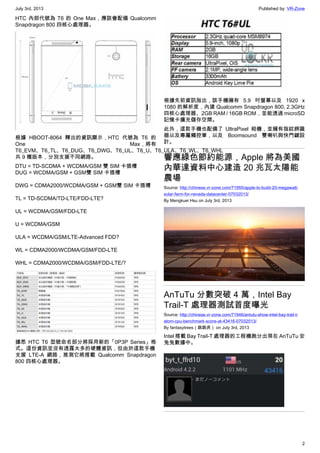 July 3rd, 2013 Published by: VR-Zone
2
HTC 內部代號為 T6 的 One Max，應該會配備 Qualcomm
Snapdragon 800 四核心處理器。
根據 HBOOT-8064 釋出的資訊顯示，HTC 代號為 T6 的
One Max，將有
T6_EVM、T6_TL、T6_DUG、T6_DWG、T6_UL、T6_U、T6_ULA、T6_WL、T6_WHL
共 9 種版本，分別支援不同網路。
DTU = TD-SCDMA + WCDMA/GSM 雙 SIM 卡插槽
DUG = WCDMA/GSM + GSM雙 SIM 卡插槽
DWG = CDMA2000/WCDMA/GSM + GSM雙 SIM 卡插槽
TL = TD-SCDMA/TD-LTE/FDD-LTE?
UL = WCDMA/GSM/FDD-LTE
U = WCDMA/GSM
ULA = WCDMA/GSM/LTE-Advanced FDD?
WL = CDMA2000/WCDMA/GSM/FDD-LTE
WHL = CDMA2000/WCDMA/GSM/FDD-LTE/?
據悉 HTC T6 型號命名部分將採用新的「0P3P Series」格
式。這份資訊並沒有透露太多的硬體資訊，但由於這款手機
支援 LTE-A 網路，推測它將搭載 Qualcomm Snapdragon
800 四核心處理器。
根據先前資訊指出，該手機擁有 5.9 吋螢幕以及 1920 x
1080 的解析度，內建 Qualcomm Snapdragon 800, 2.3GHz
四核心處理器、2GB RAM / 16GB ROM，並能透過 microSD
記憶卡擴充儲存空間。
此外，這款手機也配備了 UltraPixel 相機，並擁有指紋辨識
器以及專屬觸控筆，以及 Boomsound 雙喇叭與快門鍵設
計。
響應綠色節約能源，Apple 將為美國
內華達資料中心建造 20 兆瓦太陽能
農場
Source: http://chinese.vr-zone.com/71955/apple-to-build-20-megawatt-
solar-farm-for-nevada-datacenter-07032013/
By Mengkuei Hsu on July 3rd, 2013
AnTuTu 分數突破 4 萬，Intel Bay
Trail-T 處理器測試首度曝光
Source: http://chinese.vr-zone.com/71946/antutu-show-intel-bay-trail-t-
atom-cpu-benchmark-score-at-43416-07032013/
By fantasytrees（跳跳虎） on July 3rd, 2013
Intel 搭載 Bay Trail-T 處理器的工程機跑分出現在 AnTuTu 安
兔兔數據中。
 