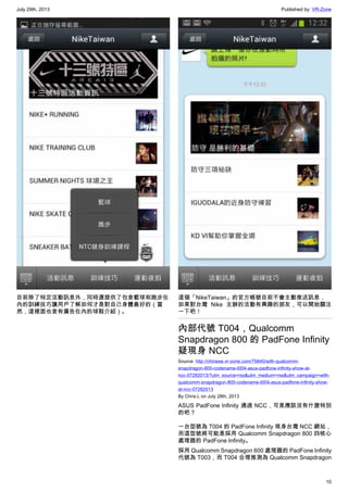 July 29th, 2013 Published by: VR-Zone
10
目前除了特定活動訊息外，同時還提供了包含籃球和跑步在
內的訓練技巧讓用戶了解如何才是對自己身體最好的（當
然，這裡面也含有廣告在內的球鞋介紹）。
這個「NikeTaiwan」的官方帳號目前不會主動推送訊息，
如果對台灣 Nike 主辦的活動有興趣的朋友，可以開始關注
一下吧！
內部代號 T004，Qualcomm
Snapdragon 800 的 PadFone Infinity
疑現身 NCC
Source: http://chinese.vr-zone.com/75840/with-qualcomm-
snapdragon-800-codename-t004-asus-padfone-infinity-show-at-
ncc-07282013/?utm_source=rss&utm_medium=rss&utm_campaign=with-
qualcomm-snapdragon-800-codename-t004-asus-padfone-infinity-show-
at-ncc-07282013
By Chris.L on July 28th, 2013
ASUS PadFone Infinity 通過 NCC，可是應該沒有什麼特別
的吧？
一台型號為 T004 的 PadFone Infinity 現身台灣 NCC 網站，
而這型號將可能是採用 Qualcomm Snapdragon 800 四核心
處理器的 PadFone Infinity。
採用 Qualcomm Snapdragon 600 處理器的 PadFone Infinity
代號為 T003，而 T004 合理推測為 Qualcomm Snapdragon
 
