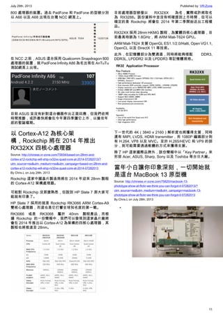 July 29th, 2013 Published by: VR-Zone
11
800 處理器的裝置。過去 PadFone 和 PadFone 的型號分別
以 A66 以及 A68 出現在台灣 NCC 網頁上。
在 NCC 之前，ASUS 這台採用 Qualcomm Snapdragon 800
處理器的裝置，就 PadFone Infinity A86 為名出現在 AnTuTu
測試網頁上出現。
目前 ASUS 並沒有針對這台機器作出正面回應，但我們依照
時間推斷，或許最快將會在今年第四季讓它上市，以搶攻年
底的聖誕檔期。
以 Cortex-A12 為核心架
構，Rockchip 將在 2014 年推出
RX32XX 四核心處理器
Source: http://chinese.vr-zone.com/75834/based-on-28nm-and-
cortex-a12-rockchip-will-ship-rx32xx-quad-core-at-2014-07282013/?
utm_source=rss&utm_medium=rss&utm_campaign=based-on-28nm-and-
cortex-a12-rockchip-will-ship-rx32xx-quad-core-at-2014-07282013
By Chris.L on July 28th, 2013
Rockchip 這家中國晶片製造商將在 2014 年迎來 28nm 製程
的 Cortex-A12 架構處理器。
可能對 Rockchip 沒那麼熟悉，但說到 HP Slate 7 那大家可
能就有印象了。
HP Slate 7 採用的就是 Rockchip RK3066 ARM Cortex-A9
雙核心處理器，而這也是它打響全球知名度的第一戰。
RK3066 或是 RK3068 屬於 40nm 製程產品，而根
據 Rockchip 的一份簡報中，我們可以發現到這家晶片廠將
會在 2014 年推出以 Cortex-A12 為架構的四核心處理器，其
製程也將推進至 28nm。
目前處理器型號僅以 RX32XX 為名，實際或許將取名
為 RX3288。該份資料中並沒有明確提到上市時間，但可以
確定的是 Rockchip 將會在 2014 年第二季開始送出工程樣
品。
RX32XX 採用 28nm HKMG 製程，為實體四核心處理器，目
前最高時脈為 1.8GHz，將 ARM Mali-T624 GPU。
ARM Mali-T624 支援 OpenGL ES1.1/2.0/Halti, Open VG1.1,
OpenCL 以及 DirectX 11 等技術。
此外，在記憶體部分為雙通道，同時將能夠搭配 DDR3,
DDR3L, LPDDR2 以及 LPDDR3 等記憶體規格。
下一世代的 4K（3840 x 2160）解析度也將獲得支援，同時
還有 MIPI, LVDS, HDMI transmitter，而 1080P 編碼部分則
有 H.264, VP8 以及 MVC。至於 H.265/HEVC 和 VP9 的部
分，則可能需要透過軟體的方式來獲得支援。
除了 HP 這家國際品牌外，該份簡報中以「Key Partner」來
形容 Acer, ASUS, Sharp, Sony 以及 Toshiba 等台日大廠。
當年小白讓你印象深刻，一切開始就
是這台 MacBook 13 原型機
Source: http://chinese.vr-zone.com/75820/macbook-13-
phototype-show-at-flickr-we-think-you-can-forgot-it-07282013/?
utm_source=rss&utm_medium=rss&utm_campaign=macbook-13-
phototype-show-at-flickr-we-think-you-can-forgot-it-07282013
By Chris.L on July 28th, 2013
•
 