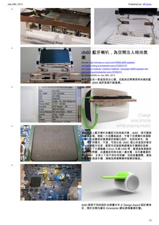 July 29th, 2013 Published by: VR-Zone
12
•
•
•
•
•
•
db60 藍牙喇叭，為空間注入時尚氛
圍
Source: http://chinese.vr-zone.com/75692/db60-speaker-
will-start-funding-at-kickstarter-soon-07282013/?
utm_source=rss&utm_medium=rss&utm_campaign=db60-speaker-will-
start-funding-at-kickstarter-soon-07282013
By damnfat2000 on July 28th, 2013
若你正在找一款造型別出心裁、且能為空間增添時尚感的藍
牙喇叭，db60 或許是個不錯選擇。
擺脫市面上藍牙喇叭非圓即方的刻板印象，db60 採可壁掛
的圓筒音箱、搭配一片放置板組成，乍看下彷彿喇叭長翅膀
一樣，且放置板材質還提供客製化設計，包括有原木、格
紋…等不同樣式；不過，可別以為 db60 僅止於造型好看而
已，支援藍牙技術，配對完成就能無線播放手機裡的音樂，
此外喇叭下方還隱藏 3.5mm 孔與 USB 埠，要透過音源線放
音樂也沒問題，且邊播放同時也能一邊充電；另外最重要的
是，db60 全身上下找不到任何按鍵，包括音量調整、選曲
等操作全透過手機，堪稱為將極簡精神發揮到極致。
db60 與眾不同的設計也榮獲今年 A’ Design Award 設計獎肯
定，預計近期內會在 Kickstarter 網站參與募資計劃。
 