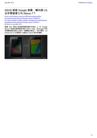 July 29th, 2013 Published by: VR-Zone
13
ASUS 將被 Google 捨棄，轉向與 LG
合作開發第三代 Nexus 7？
Source: http://chinese.vr-zone.com/75801/asus-might-abandon-
by-google-and-work-with-lg-for-third-gen-nexus-7-07282013/?
utm_source=rss&utm_medium=rss&utm_campaign=asus-might-abandon-
by-google-and-work-with-lg-for-third-gen-nexus-7-07282013
By Chris.L on July 28th, 2013
根據 KGI 研究分析師郭明錤的報告中指出，2 代 Google
Nexus 7 採用的面板解析度為 1920 x 1200，而 Google 未來
有意願將解析度往上提升一個層級的情況下，旗下擁有 LG
Display 的 LG 在零組件上擁有比 ASUS 更多的優勢。
 