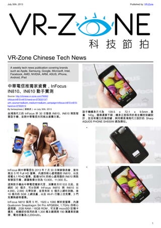 July 30th, 2013 Published by: VR-Zone
1
VR-Zone Chinese Tech News
A weekly tech news publication covering brands
such as Apple, Samsung, Google, Microsoft, Intel,
Facebook, AMD, NVIDIA, ARM, ASUS, iPhone,
Android, iPad
中華電信推獨家資費，InFocus
IN810、IN610 動手實測
Source: http://chinese.vr-zone.com/76092/
infocus-in810-in610-hand-on-07302013/?
utm_source=rss&utm_medium=rss&utm_campaign=infocus-in810-in610-
hand-on-07302013
By fantasytrees（跳跳虎） on July 30th, 2013
由鴻海代工的 InFocus 於 30 日發表 IN810、IN610 兩款智
慧型手機，並與中華電信共同推出資費方案。
InFocus 與中華電信在 2013 年 7 月 30 日舉辦發表會，宣布
推出 5 吋 Full HD 螢幕、內建四核心處理器的 IN810，以及
搭載 6.1 吋HD 螢幕、配備 MTK 四核心處理器的 IN610 兩款
智慧型手機，建議售價分別為 13,900、11,900 元。
這兩款手機由中華電信獨家代言，消費者月付 533 元起、並
綁約 30 個月，可分別將 InFocus IN810 與 IN610 以
4,990、2,990 元帶回家，並享有前 6 個月上網吃到飽、後
18 個月的 5GB 上網流量，以及 Wi-Fi 行動上往免費、3 門
免費熱線等優惠。
InFocus N810 採用 5 吋、1920 x 1080 解析度螢幕，內建
Qualcomm Snapdragon S4 Pro APQ8064, 1.7GHz 四核心
處理器、2GB RAM / 16GB ROM，可支援 microSD 記憶卡
擴充；相機部份採用的是 1,300 萬主鏡頭與 190 萬畫素前鏡
頭，電池容量為 2,200mAh。
該手機機身尺寸為 139.5 x 72.1 x 9.5mm，重
量 143g，握感還算不錯；機身正面採用的是全觸控按鍵設
計，並沒有獨立的操控鍵，與同樣是鴻海代工設計的 Sharp
AQUOS PHONE SH930W 頗為類似。
•
•
 