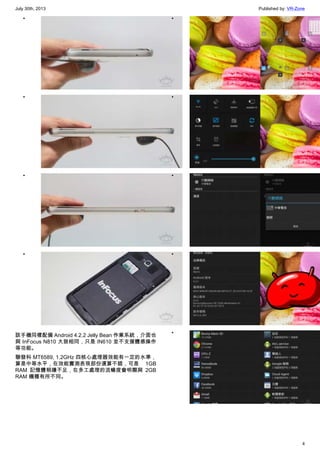 July 30th, 2013 Published by: VR-Zone
4
•
•
•
•
該手機同樣配備 Android 4.2.2 Jelly Bean 作業系統，介面也
與 InFocus N810 大致相同，只是 IN610 並不支援體感操作
等功能。
聯發科 MT6589, 1.2GHz 四核心處理器效能有一定的水準，
算是中等水平，在效能實測表現部份還算不錯，可是 1GB
RAM 記憶體稍嫌不足，在多工處理的流暢度會明顯與 2GB
RAM 機種有所不同。
•
•
•
•
•
 