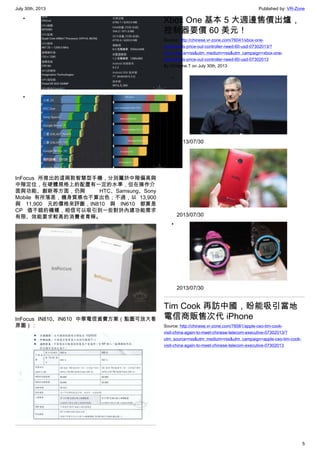July 30th, 2013 Published by: VR-Zone
5
•
•
InFocus 所推出的這兩款智慧型手機，分別屬於中階偏高與
中階定位，在硬體規格上的配置有一定的水準，但在操作介
面與功能、創新等方面，仍與 HTC、Samsung、Sony
Mobile 有所落差，機身質感也不算出色；不過，以 13,900
與 11,900 元的價格來評斷，IN810 與 IN610 都算是
CP 值不錯的機種，相信可以吸引到一些對於內建功能需求
有限、效能要求較高的消費者青睞。
InFocus IN810、IN610 中華電信資費方案（點圖可放大看
原圖）：
Xbox One 基本 5 大週邊售價出爐，
控制器要價 60 美元！
Source: http://chinese.vr-zone.com/76041/xbox-one-
peripherals-price-out-controller-need-60-usd-07302013/?
utm_source=rss&utm_medium=rss&utm_campaign=xbox-one-
peripherals-price-out-controller-need-60-usd-07302013
By Christine.T on July 30th, 2013
•
2013/07/30
•
2013/07/30
•
2013/07/30
Tim Cook 再訪中國，盼能吸引當地
電信商販售次代 iPhone
Source: http://chinese.vr-zone.com/76081/apple-ceo-tim-cook-
visit-china-again-to-meet-chinese-telecom-executive-07302013/?
utm_source=rss&utm_medium=rss&utm_campaign=apple-ceo-tim-cook-
visit-china-again-to-meet-chinese-telecom-executive-07302013
 