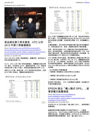 July 30th, 2013 Published by: VR-Zone
6
By Mengkuei Hsu on July 30th, 2013
新品將在第三季末發表，HTC 公布
2013 年第二季營運報告
Source: http://chinese.vr-zone.com/76075/htc-announced-2013-
financial-report-and-claim-new-device-will-coming-q3-07302013/?
utm_source=rss&utm_medium=rss&utm_campaign=htc-announced-2013-
financial-report-and-claim-new-device-will-coming-q3-07302013
By Chris.L on July 30th, 2013
HTC 公布 2013 年第二季營運報告，整體來說，與早前所公
佈的自結營收差異不大。
30 日，HTC 公布了第二季的財務報告，整體營收為新台幣
707 億元，毛利率為 23.2%，營業利益率為 1.5%，稅後淨
利為新台幣 12 億 5 千萬元，每股稅後盈餘為新台幣 1.5 元。
若與 2013 年第一季度比較，HTC 表現是呈現成長的，但與
2012 年第二季相比，整體表現就遜色許多。
2012 年第二季整體營收為新台幣 910 億，稅收淨利為新台
幣 74 億元，可以見到即使 Butterfly 和 New HTC One 在市
場引起相當大的迴響，但始終無法帶動 HTC 表現繼續往上
提升。
在電話會議中，執行長周永明強調台灣市場佔有率持續提升
外，其他地區如日本、香港、美國等地都有不錯的斬獲。
同時，周永明也提到 HTC 將會在第三季末或是第四季初，
推出一款全新的產品，而該款產品將有辦法提升 HTC 在全
球的市場佔有率，對此周永明並沒有做更進一步的解釋，但
相信這將會是 HTC 首款大於 5 吋螢幕的產品。
HTC 也對第三季作出展望，預估營業收入將會在新台幣 500
至 600 億元間，毛利率在 18% 至 21%，整體營業利益率
在 0% 至 －8% 間徘徊。由此看來，HTC 在第三季度發表
的中階或是低階產品，將無法協助該公司走出困境，而 New
HTC One 或是 Butteryfly s 也無法改善該公司持久以來存在
的問題。
2013年度第三季營運展望
• 預期第三季營業收入約新台幣500-600億元
• 預期第三季毛利率約18%至21%之間
• 預期第三季營業利益率約0%至-8%之間
對於第三季的預估， HTC 在新聞稿中強調這一切將會在今
年第四季獲得改善。
EPSON 推出「鐵人腕式 GPS」，進
軍穿載式裝置領域
Source: http://chinese.vr-zone.com/76066/epson-
launch-wristablegps-in-taiwan-07302013/?
utm_source=rss&utm_medium=rss&utm_campaign=epson-launch-
wristablegps-in-taiwan-07302013
By Mengkuei Hsu on July 30th, 2013
EPSON 於 30 日在台推出「鐵人腕式 GPS」，進軍穿載式
裝置領域。
健康管理的穿載式裝置是今年的熱門商品之一，不論是
Jawbone Up、 Nike FuelBand 或是 Fitbit Flex 等建康管理手
環都在推出後，受到廣大的歡迎。EPSON 在 30 日宣布加入
健康管理穿載式裝置領域，推出「鐵人腕式 GPS」。
 