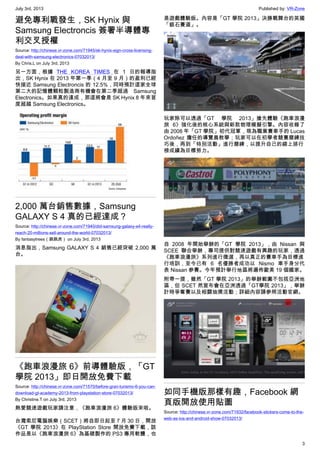 July 3rd, 2013 Published by: VR-Zone
3
避免專利戰發生，SK Hynix 與
Samsung Electroncis 簽署半導體專
利交叉授權
Source: http://chinese.vr-zone.com/71945/sk-hynix-sign-cross-licensing-
deal-with-samsung-electronics-07032013/
By Chris.L on July 3rd, 2013
另一方面，根據 THE KOREA TIMES 在 1 日的報導指
出，SK Hynix 在 2013 年第一季（4 月至 9 月）的盈利已經
快接近 Samsung Electroncis 的 12.5%，同時預計這家全球
第二大的記憶體顆粒製造商有機會在第二季超過 Samsung
Electronics。如果真的達成，那這將會是 SK Hynix 8 年來首
度超越 Samsung Electronics。
2,000 萬台銷售數據，Samsung
GALAXY S 4 真的已經達成？
Source: http://chinese.vr-zone.com/71940/did-samsung-galaxy-s4-really-
reach-20-millions-sell-around-the-world-07032013/
By fantasytrees（跳跳虎） on July 3rd, 2013
消息指出，Samsung GALAXY S 4 銷售已經突破 2,000 萬
台。
《跑車浪漫旅 6》前導體驗版，「GT
學院 2013」即日開放免費下載
Source: http://chinese.vr-zone.com/71570/before-gran-turismo-6-you-can-
download-gt-academy-2013-from-playstation-store-07032013/
By Christine.T on July 3rd, 2013
熱愛競速遊戲玩家請注意，《跑車浪漫旅 6》體驗版來啦。
台灣索尼電腦娛樂（SCET）將自即日起至 7 月 30 日，開放
《GT 學院 2013》在 PlayStation Store 開放免費下載，該
作品是以《跑車浪漫旅 6》為基礎製作的 PS3 專用軟體，也
是遊戲體驗版。內容是「GT 學院 2013」決勝戰舞台的英國
「銀石賽道」。
玩家除可以透過「GT 學院 2013」搶先體驗《跑車浪漫
旅 6》強化後的核心系統與新款物理模擬引擎。內容收錄了
由 2008 年「GT 學院」初代冠軍，現為職業賽車手的 Lucas
Ordoñez 擔任的導覽員教學；玩家可以在初學者競賽磨練技
巧後，再到「特別活動」進行磨練，以提升自己的線上排行
榜成績為目標努力。
自 2008 年開始舉辦的「GT 學院 2013」，由 Nissan 與
SCEE 聯合舉辦，專司提供對競速遊戲有興趣的玩家，透過
《跑車浪漫旅》系列進行徵選，再以真正的賽車手為目標進
行培訓，至今已有 6 名優勝者成功以 Nismo 車手身分代
表 Nissan 參賽。今年預計舉行地區將遍佈歐美 19 個國家。
附帶一提，雖然「GT 學院 2013」的舉辦範圍不包括亞洲地
區，但 SCET 然宣布會在亞洲透過「GT學院 2013」，舉辦
計時爭奪賽以及相關抽獎活動；詳細內容請參照活動官網。
如同手機版那樣有趣，Facebook 網
頁版開放使用貼圖
Source: http://chinese.vr-zone.com/71932/facebook-stickers-come-to-the-
web-as-ios-and-android-show-07032013/
 