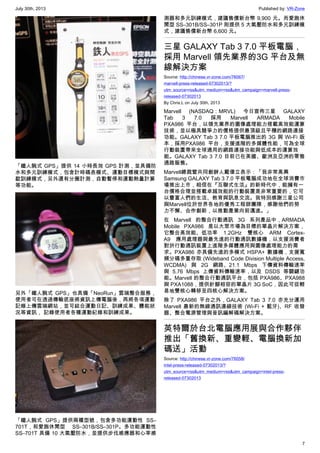 July 30th, 2013 Published by: VR-Zone
7
「鐵人腕式 GPS」提供 14 小時長效 GPS 計測，並具備防
水和多元訓練模式，包含計時碼表模式、運動目標模式與間
歇訓練模式，另外還有分圈計測，自動暫停和運動熱量計算
等功能。
另外「鐵人腕式 GPS」也具備「NeoRun」雲端整合服務，
使用者可在透過傳輸底座將資訊上傳電腦後，再將各項運動
記錄上傳雲端網站，並可結合運動日記、訓練成果、體能狀
況等資訊， 記錄使用者各種運動紀錄和訓練成果。
「鐵人腕式 GPS」提供兩種型號，包含多功能運動性 SS–
701T，和愛跑休閒型 SS–301B/SS–301P。多功能運動性
SS–701T 具備 10 大氣壓防水，並提供步伐感應器和心率感
測器和多元訓練模式，建議售價新台幣 9,900 元。而愛跑休
閒型 SS–301B/SS–301P 則提供 5 大氣壓防水和多元訓練模
式，建議售價新台幣 6,600 元。
三星 GALAXY Tab 3 7.0 平板電腦，
採用 Marvell 領先業界的3G 平台及無
線解決方案
Source: http://chinese.vr-zone.com/76067/
marvell-press-released-07302013/?
utm_source=rss&utm_medium=rss&utm_campaign=marvell-press-
released-07302013
By Chris.L on July 30th, 2013
Marvell (NASDAQ：MRVL) 今日宣佈三星 GALAXY
Tab 3 7.0 採用 Marvell ARMADA Mobile
PXA986 平台，以領先業界的圖像處理能力搭載高效能運算
技術，並以極具競爭力的價格提供最頂級且平穩的網路連接
功能。GALAXY Tab 3 7.0 平板電腦推出的 3G 與 Wi-Fi 版
本，採用PXA986 平台，支援進階的多媒體性能，可為全球
行動裝置帶來全球通用的網路連接功能與低成本的運算效
能。GALAXY Tab 3 7.0 目前已在美國、歐洲及亞洲的零售
通路販售。
Marvell總裁暨共同創辦人戴偉立表示：「我非常高興
Samsung GALAXY Tab 3 7.0 平板電腦成功地在全球消費市
場推出上市，相信在『互聯式生活』的新時代中，能擁有一
台價格合理並搭載卓越效能的行動裝置是非常重要的，它可
以豐富人們的生活、教育與訊息交流。我特別感謝三星公司
與Marvell位於世界各地的優秀工程師團隊，感謝他們的努
力不懈、合作創新，以推動產業向前邁進。」
在 Marvell 的整合行動通訊 3G 系列產品中，ARMADA
Mobile PXA986 是以大眾市場為目標的單晶片解決方案，
它整合高效能、低功率 1.2GHz 雙核心 ARM Cortex-
A9 應用處理器與最先進的行動通訊數據機，以支援消費者
對於行動通訊裝置上進階多媒體應用與圖像處理能力的需
求。PXA986 亦具備先進的多模式 HSPA+ 數據機，支援寬
頻分碼多重存取 (Wideband Code Division Multiple Access,
WCDMA) 與 2G 網路、21.1 Mbps 下傳資料傳輸速率
與 5.76 Mbps 上傳資料傳輸速率，以及 DSDS 等關鍵功
能。Marvell 的整合行動通訊平台，包括 PXA986、PXA988
與 PXA1088，提供針腳相容的單晶片 3G SoC，因此可從輕
易地雙核心轉移至四核心解決方案。
除了 PXA986 平台之外，GALAXY Tab 3 7.0 亦充分運用
Marvell 最新的無線通訊連線技術 (Wi-Fi + 藍牙)、RF 收發
器、整合電源管理與音訊編解碼解決方案。
英特爾於台北電腦應用展與合作夥伴
推出「舊換新、重變輕、電腦換新加
碼送」活動
Source: http://chinese.vr-zone.com/76058/
intel-press-released-07302013/?
utm_source=rss&utm_medium=rss&utm_campaign=intel-press-
released-07302013
 